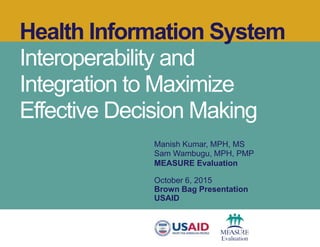 Health Information System
Interoperability and
Integration to Maximize
Effective Decision Making
Manish Kumar, MPH, MS
Sam Wambugu, MPH, PMP
MEASURE Evaluation
October 6, 2015
Brown Bag Presentation
USAID
 