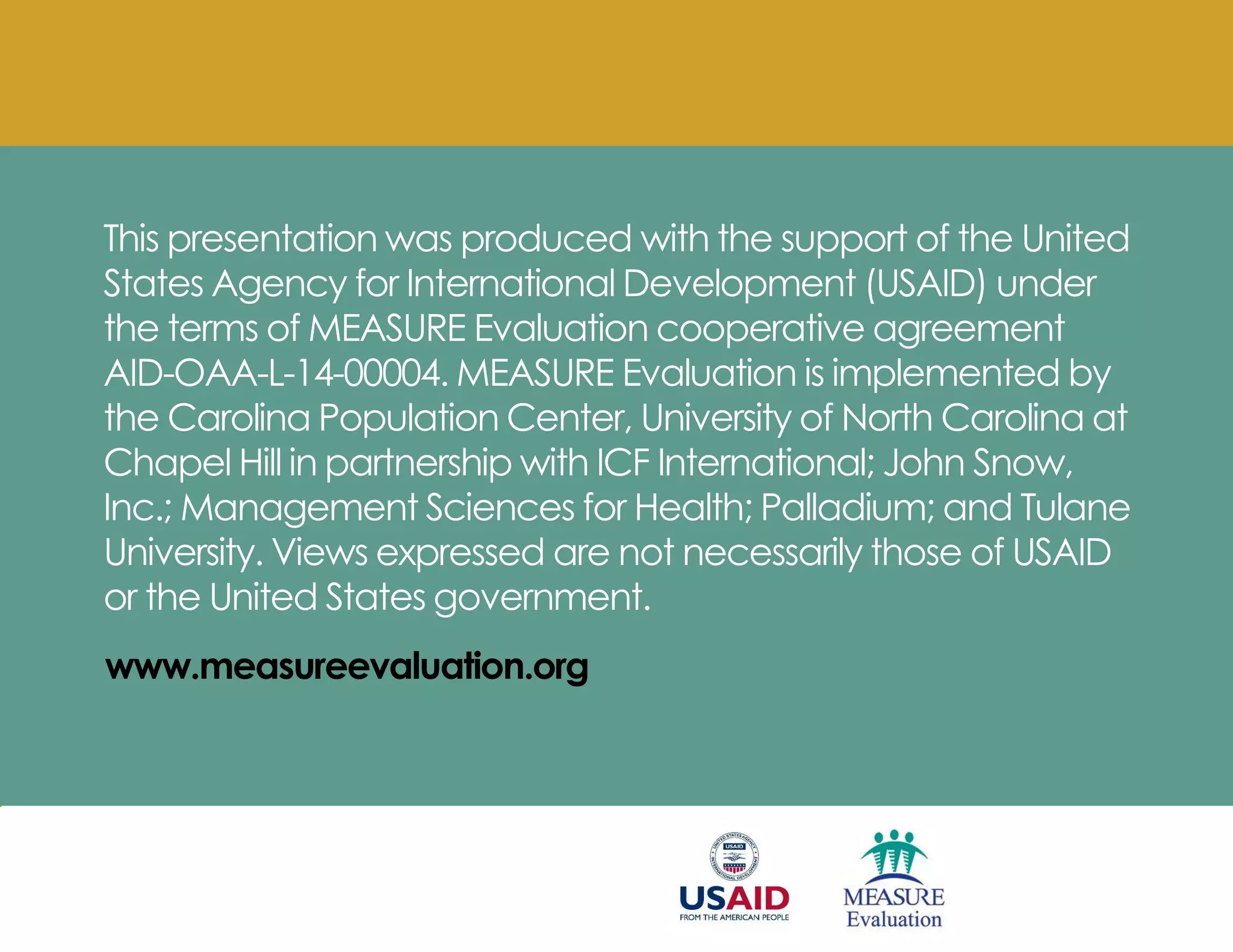 This presentation was produced with the support of the United
States Agency for International Development (USAID) under
the terms of MEASURE Evaluation cooperative agreement
AID-OAA-L-14-00004. MEASURE Evaluation is implemented by
the Carolina Population Center, University of North Carolina at
Chapel Hill in partnership with ICF International; John Snow,
Inc.; Management Sciences for Health; Palladium; and Tulane
University. Views expressed are not necessarily those of USAID
or the United States government.
www.measureevaluation.org