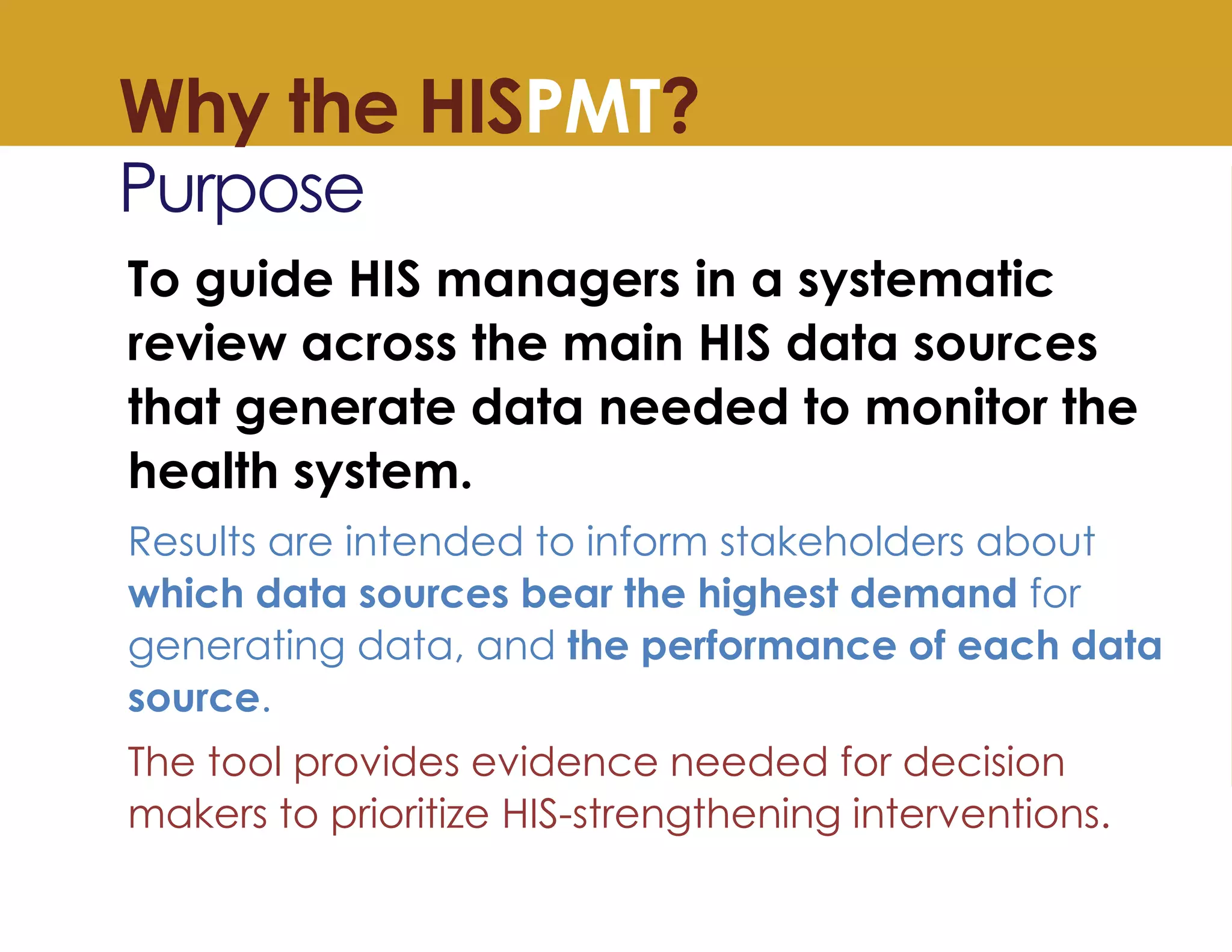 Why the HISPMT?
Purpose
To guide HIS managers in a systematic
review across the main HIS data sources
that generate data needed to monitor the
health system.
Results are intended to inform stakeholders about
which data sources bear the highest demand for
generating data, and the performance of each data
source.
The tool provides evidence needed for decision
makers to prioritize HIS-strengthening interventions.
