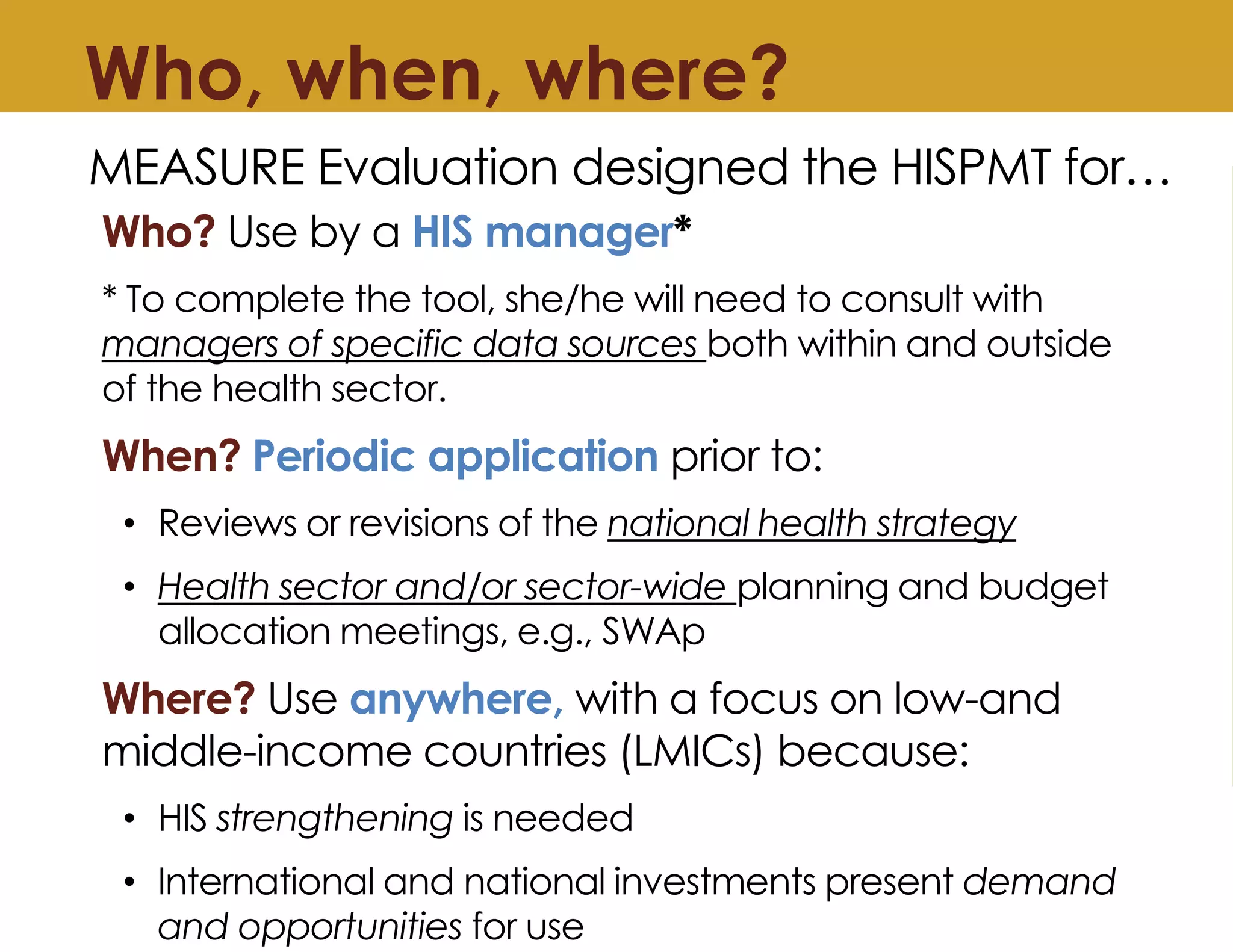 Who, when, where?
Who? Use by a HIS manager*
* To complete the tool, she/he will need to consult with
managers of specific data sources both within and outside
of the health sector.
When? Periodic application prior to:
• Reviews or revisions of the national health strategy
• Health sector and/or sector-wide planning and budget
allocation meetings, e.g., SWAp
Where? Use anywhere, with a focus on low-and
middle-income countries (LMICs) because:
• HIS strengthening is needed
• International and national investments present demand
and opportunities for use
MEASURE Evaluation designed the HISPMT for…
