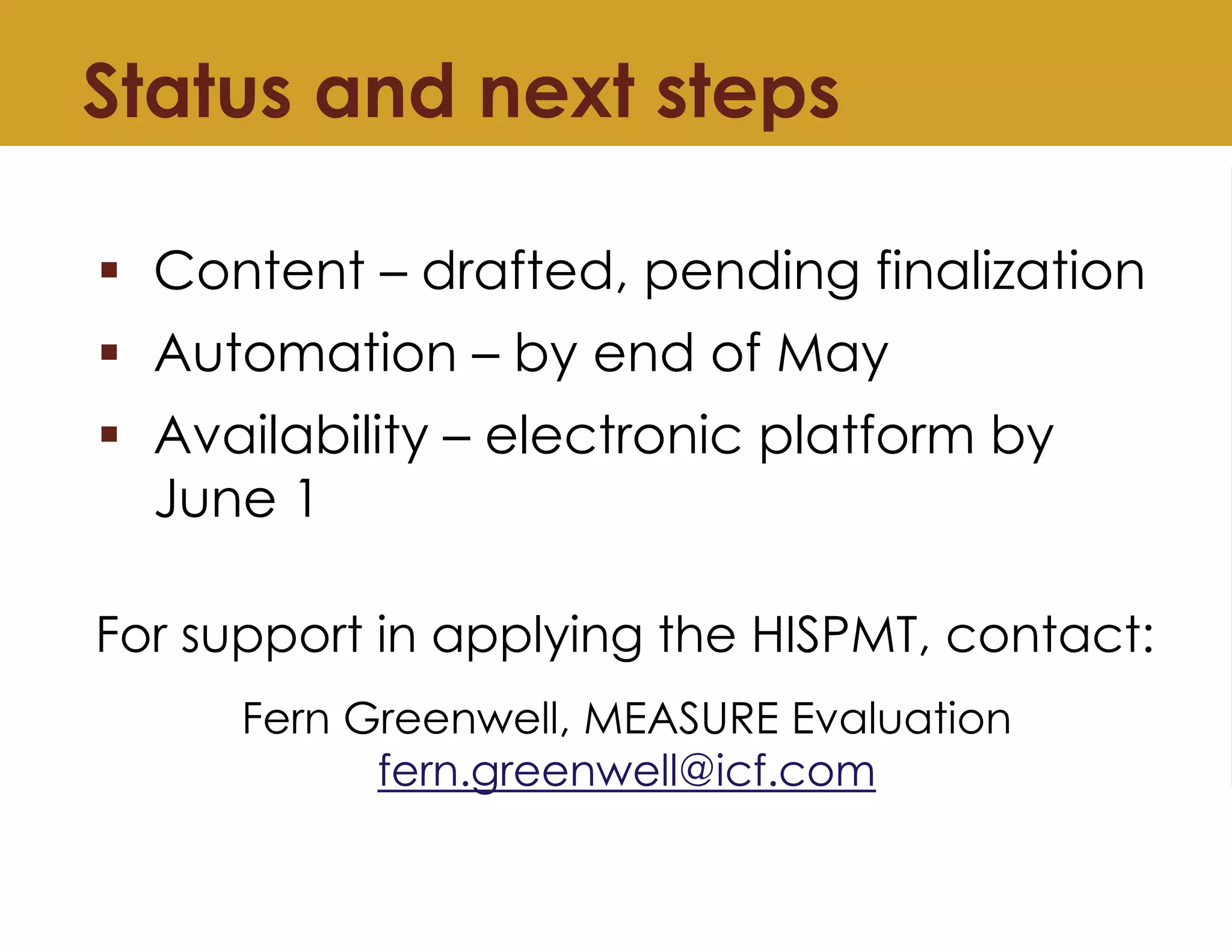 Status and next steps
▪ Content – drafted, pending finalization
▪ Automation – by end of May
▪ Availability – electronic platform by
June 1
For support in applying the HISPMT, contact:
Fern Greenwell, MEASURE Evaluation
fern.greenwell@icf.com