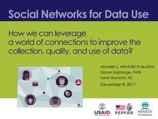 Social Networks for Data Use
How we can leverage
a world of connections to improve the
collection, quality, and use of data?
December 8, 2017
Michelle Li, MEASURE Evaluation
Daines Mgidange, PATH
Sarah Romorini, PSI
 