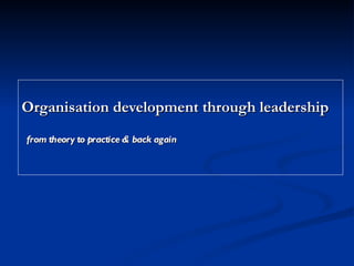 Organisation development through leadership from theory to practice & back again   