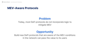 Not Another MEV Presentation
Problem
Today, most DeFi protocols do not incorporate logic to
mitigate MEV
Opportunity
Build new DeFi protocols that are aware of the MEV conditions
in the network can pass the value to its users
MEV-Aware Protocols
 