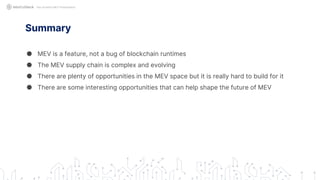 Summary
● MEV is a feature, not a bug of blockchain runtimes
● The MEV supply chain is complex and evolving
● There are plenty of opportunities in the MEV space but it is really hard to build for it
● There are some interesting opportunities that can help shape the future of MEV
Not Another MEV Presentation
 