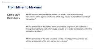 From Miner to Maximal
Not Another MEV Presentation
Some MEV
Definitions
“MEV is the total amount of Ether miners can extract from manipulation of
transactions within a given timeframe, which may include multiple blocks’ worth of
transactions”
“MEV is a measure of the profit a miner (or validator, sequencer, etc.) can make
through their ability to arbitrarily include, exclude, or re-order transactions within the
blocks they produce.”
“MEV is a measure of the total value that can be extracted permissionlessly (i.e.
without any special rights) from transaction ordering.”
 
