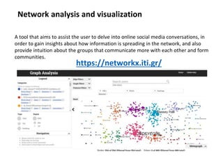 Network analysis and visualization
https://networkx.iti.gr/
A tool that aims to assist the user to delve into online social media conversations, in
order to gain insights about how information is spreading in the network, and also
provide intuition about the groups that communicate more with each other and form
communities.
 