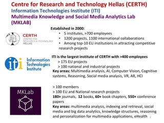 Centre for Research and Technology Hellas (CERTH)
Information Technologies Institute (ITI)
Multimedia Knowledge and Social Media Analytics Lab
(MKLAB)
2
Εstablished in 2000:
• 5 institutes, >700 employees
• 1200 projects, 1100 international collaborations
• Among top-10 EU institutions in attracting competitive
research projects
> 175 EU projects
> 100 national and industrial projects
ITI is the largest institute of CERTH with >400 employees
Key areas: Multimedia analysis, AI, Computer Vision, Cognitive
systems, Reasoning, Social media analysis, VR, AR, HCI
> 100 members
> 100 EU and National research projects
180+ journals, 12 books, 60+ book chapters, 550+ conference
papers
Key areas: multimedia analysis, indexing and retrieval, social
media and big data analytics, knowledge structures, reasoning
and personalization for multimedia applications, eHealth
 
