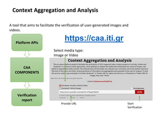 Context Aggregation and Analysis
A tool that aims to facilitate the verification of user-generated images and
videos.
Platform APIs
CAA
COMPONENTS
Verification
report
https://caa.iti.gr
Provide URL Start
Verification
Select media type:
Image or Video
 