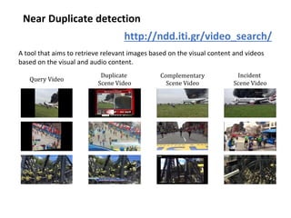 Near Duplicate detection
A tool that aims to retrieve relevant images based on the visual content and videos
based on the visual and audio content.
Query Video
Complementary
Scene Video
Duplicate
Scene Video
Incident
Scene Video
http://ndd.iti.gr/video_search/
 
