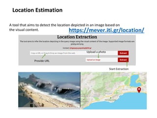 Location Estimation
https://mever.iti.gr/location/
A tool that aims to detect the location depicted in an image based on
the visual content.
Provide URL
Start Extraction
Upload a photo
 