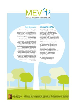 Il Progetto MEV(i)
«L’idea di legare la mortalità
evitabile all’intelligenza nasce dalla
riflessione che la salvaguardia dello
stato di salute possa essere affrontata
in un’ottica di problem solving,
sia a livello del singolo che nel più ampio
contesto della sanità pubblica, sfruttando
quindi anche la capacità logica di ciascun
attore del sistema.
MEV(i) rappresenta uno strumento a
supporto di cittadini, operatori, decisori
per meglio orientarsi nella direzione
della tutela della salute prima ancora
che nella cura della malattia, scelta
economicamente ma soprattutto
individualmente e socialmente più
vantaggiosa. E più intelligente, appunto.»
da Prefazione al 1° Rapporto MEV(i)
di Natalia Buzzi,  direttore scientifico
Nebo Ricerche PA
Per richieste, approfondimenti
e informazioni: mevi@nebo.it
www.mortalitaevitabile.it
Nebo Ricerche PA
Trasformare milioni di numeri in prodotti
di conoscenza scientificamente fondati ed
agevolmente fruibili è la missione aziendale di
Nebo Ricerche PA, nata nel 1990, specializzata
nella realizzazione di rapporti di ricerca, cru-
scotti di monitoraggio e modelli di navigazione
quantitativa su web.
La sempre maggiore consapevolezza della
necessità di dotarsi di procedure operative
direzionali lascia emergere, soprattutto in un
contesto di pesante e prolungata crisi, l’oppor-
tunità di sfruttare al meglio flussi informativi
per la trasformazione di elementi grezzi in
indicatori di sintesi da adottare ai diversi livelli
di responsabilità e comunicazione.
Coniugando la vocazione scientifica della mi-
gliore tradizione accademica nei settori della
ricerca sanitaria ed economica con l’attitudine
alla produttività tipicamente privata, Nebo si
occupa di ideare e realizzare modelli di indica-
tori, anche ricorrendo alla costruzione di chiavi
di lettura ad hoc e di classificazioni originali
orientate a massimizzare e ottimizzare l’uso
dei dati in molteplici contesti di differente
complessità.
Nebo Ricerche PA
Roma - www.nebo.it
06 3975 1674
Il Rapporto MEV(i) e la relativa Base Dati Indicatori sono disponibili su www.mortalitaevitabile.it .
Nebo Ricerche PA srl, unica titolare del Progetto MEV(i) - Mortalità evitabile (con intelligenza),
autorizza diffusione e riproduzione dei prodotti della ricerca a condizione che ne sia citata la fonte.
 