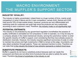 MACRO ENVIRONMENT:
THE MUFFLER’S SUPPORT SECTOR
INDUSTRY RIVALRY:
The industry is highly concentrated, indeed there is a huge number of firms, mainly small,
competing in it (even if Mevis and its 3 main competitors, namely GLM, Stamet and CGR,
hold around 70% of total market share). However, products are very differentiated and
switching costs for customers are quite high since the products are very customized
according to each customer’s need. Therefore, the industry rivalry is not significantly high.
POTENTIAL ENTRANTS:
The industry is not protected by any government regulation (nonetheless the possess of
quality certificates is advisable but not compulsory in order to operate), so it may be easy for
a company already in the metal mechanical industry, serving the automotive market, to enter
the specific industry of muffler’s support, even considering that they have already access to
distribution channels. However, the industry requires significant economies of scale (in order
to maintain low prices) and high investments in R&D to remain at the edge. Incumbents can
also obtain protection through patents. These can represent barriers to entry. Therefore we
can state that in this industry the threat of new entrants represents a medium level issue.
SUBSTITUTE PRODUCTS:
Muffler’s supports do not have a substitute product because each car needs this
component and there are not other kind of products that are able to satisfy the same
need. Therefore the threat of substitutes in the industry is null.
 