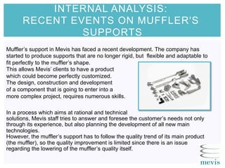 INTERNAL ANALYSIS:
RECENT EVENTS ON MUFFLER'S
SUPPORTS
Muffler’s support in Mevis has faced a recent development. The company has
started to produce supports that are no longer rigid, but flexible and adaptable to
fit perfectly to the muffler’s shape.
This allows Mevis’ clients to have a product
which could become perfectly customized.
The design, construction and development
of a component that is going to enter into a
more complex project, requires numerous skills.
In a process which aims at rational and technical
solutions, Mevis staff tries to answer and foresee the customer’s needs not only
through its experience, but also planning the development of all new main
technologies.
However, the muffler’s support has to follow the quality trend of its main product
(the muffler), so the quality improvement is limited since there is an issue
regarding the lowering of the muffler’s quality itself.
 