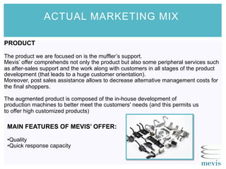 ACTUAL MARKETING MIX
PRODUCT
The product we are focused on is the muffler’s support.
Mevis’ offer comprehends not only the product but also some peripheral services such
as after-sales support and the work along with customers in all stages of the product
development (that leads to a huge customer orientation).
Moreover, post sales assistance allows to decrease alternative management costs for
the final shoppers.
The augmented product is composed of the in-house development of
production machines to better meet the customers' needs (and this permits us
to offer high customized products)
MAIN FEATURES OF MEVIS’ OFFER:
• Quality
• Quick response capacity
 