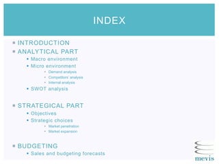 ¡  INTRODUCTION
¡  ANALYTICAL PART
§  Macro environment
§  Micro environment
§  Demand analysis
§  Competitors’ analysis
§  Internal analysis
§  SWOT analysis
¡  STRATEGICAL PART
§  Objectives
§  Strategic choices
§  Market penetration
§  Market expansion
¡  BUDGETING
§  Sales and budgeting forecasts
INDEX
 