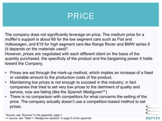 PRICE
*Source: see “Sources” in the appendix, page 1
++ source: see “Table 1: Medigurren situation” in page 5 of the appendix
The company does not significantly leverage on price. The medium price for a
muffler’s support is about €6 for the low segment cars such as Fiat and
Volkswagen, and €10 for high segment cars like Range Rover and BMW series 5
(it depends on the materials used)*.
However, prices are negotiated with each different client on the basis of the
quantity purchased, the specificity of the product and the bargaining power it holds
toward the Company.
•  Prices are set through the mark-up method, which implies an increase of a fixed
or variable amount to the production costs of the product.
•  Maintaining low prices is not enough to succeed in this industry; in fact
companies that tried to set very low prices to the detriment of quality and
service, now are failing (like the Spanish Mediguren**)
•  There is no comparison with competitors for what concerns the setting of the
price. The company actually doesn’t use a competition-based method to set
prices.
 