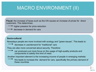 Fiscal: the increase of taxes such as the IVA causes an increase of prices for direct
customers. This determines:
higher pression for price reduction
decrease in demand for cars
Socio-cultural:
Nowadays people are more involved with ecology and "green-issues”. This leads to:
decrease in use/demand for “traditional” cars
They are also more concerned about security. Therefore:
car producers put more focus on the usage of high-quality products and
components to satisfy this kind of need.
Another important element is the increasing income of people in emerging markets:
this leads to increase the demand for cars, specifically the primary demand of
these countries
MACRO ENVIRONMENT (II)
 