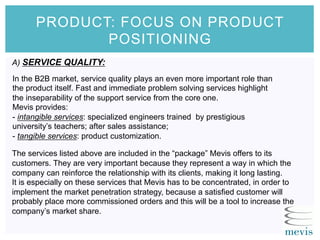 The services listed above are included in the “package” Mevis offers to its
customers. They are very important because they represent a way in which the
company can reinforce the relationship with its clients, making it long lasting.
It is especially on these services that Mevis has to be concentrated, in order to
implement the market penetration strategy, because a satisfied customer will
probably place more commissioned orders and this will be a tool to increase the
company’s market share.
In the B2B market, service quality plays an even more important role than
the product itself. Fast and immediate problem solving services highlight
the inseparability of the support service from the core one.
Mevis provides:
- intangible services: specialized engineers trained by prestigious
university’s teachers; after sales assistance;
- tangible services: product customization.
PRODUCT: FOCUS ON PRODUCT
POSITIONING
A) SERVICE QUALITY:
 