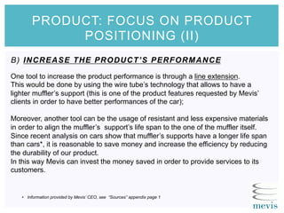 B) INCREASE THE PRODUCT’S PERFORMANCE
PRODUCT: FOCUS ON PRODUCT
POSITIONING (II)
One tool to increase the product performance is through a line extension.
This would be done by using the wire tube’s technology that allows to have a
lighter muffler’s support (this is one of the product features requested by Mevis’
clients in order to have better performances of the car);
Moreover, another tool can be the usage of resistant and less expensive materials
in order to align the muffler’s support’s life span to the one of the muffler itself.
Since recent analysis on cars show that muffler’s supports have a longer life span
than cars*, it is reasonable to save money and increase the efficiency by reducing
the durability of our product.
In this way Mevis can invest the money saved in order to provide services to its
customers.
•  Information provided by Mevis’ CEO, see “Sources” appendix page 1
 