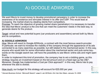 A) GOOGLE ADWORDS
We want Mevis to invest money to develop promotional campaigns in order to increase the
awareness of its existence and stimulate interest in its offer and USP. This would lead at
increasing the market share by stealing clients from competitors.
Promise: To reach the objective of growing market share (penetration) it is necessary to transfer
the idea that Mevis’ product is the one that can meet the customers' needs in the best way, to
generate desire for the product.
Target: actual and new potential buyers (car producers and assemblers) served both by Mevis
and its competitors.
A) GOOGLE ADWORDS
How: Mevis will resort to Google ADWords, a contract with the most famous search-provider.
In particular, we want to increase the visibility of the company through the appearance of its ads
connected to as many searches as possible, but still related to the mechanical sector. In this way,
anyone who would look for some information about the mechanical sector and puts some key-
words on the Google search bar, will have the possibility to see Mevis’ online ads and might open
them.
In order to implement this kind of promotion, the company has to win a bidding game, so this
strategy requires an investment based on the bid amount and on a fixed sign-up fee (5$)*.
Moreover, Google has implemented a Cost per Click approach*: in this way, Mevis has to pay
whenever the add is clicked.
How much: our budget for this strategy will account for €25.000 per year.
* Harvard Business School, “Microsoft Search”, page 6, Jan W.Rivkin, Eric Van Den Steen, January 15, 2009
 