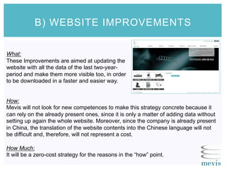 What:
These Improvements are aimed at updating the
website with all the data of the last two-year-
period and make them more visible too, in order
to be downloaded in a faster and easier way.
B) WEBSITE IMPROVEMENTS
How:
Mevis will not look for new competences to make this strategy concrete because it
can rely on the already present ones, since it is only a matter of adding data without
setting up again the whole website. Moreover, since the company is already present
in China, the translation of the website contents into the Chinese language will not
be difficult and, therefore, will not represent a cost.
How Much:
It will be a zero-cost strategy for the reasons in the “how” point.
 
