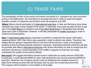 C) TRADE FAIRS
The participation at fairs of the sector and events connected to it, represent the main promotion
activity in the B2B sector. We want Mevis to leverage this tool in order to reach the largest
possible number of customers and let them know its existence and USP.
Where: Mevis should participate to 2 international trade fairs, in Italy and Germany since these
represent the major events related to the sector. In particular, every year we plan the firm to get
part of the EMO Milano (in October) and of the Valve World Expo in Dusseldorf that will take
place each year in December. However, it will also participate to smaller local fairs in order to
reinforce its local position.
How: A well trained sales force is essential to transfer to customers the proper information
regarding Mevis’ USP; their role is also essential in order to attract new clients. Therefore, the
people that are going to represent Mevis in the fairs will be trained in order to be prepared
properly to face eventual potential customers’ questions. Interested potential customers will also
be provided with Mevis’ informative brochures with all the information on how to contact the firm
and there will also be a small exposition of its muffler’s supports so that they can easily
understand the quality of the product offered.
How much: We suggest that Mevis should invest in trade fairs an yearly amount of €20.000.
In particular, it could allocate €8000 for each international fair and use the remaining €4000 for
local fairs. Moreover, the company should invest an additional and variable amount on
sales force training courses that will decrease year by year due to learning economies.
This program will be treated in more details in the budget.
 