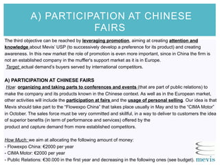 A) PARTICIPATION AT CHINESE
FAIRS
The third objective can be reached by leveraging promotion, aiming at creating attention and
knowledge about Mevis’ USP (to successively develop a preference for its product) and creating
awareness. In this new market the role of promotion is even more important, since in China the firm is
not an established company in the muffler's support market as it is in Europe.
Target: actual demand’s buyers served by international competitors.
A) PARTICIPATION AT CHINESE FAIRS
How: organizing and taking parts to conferences and events (that are part of public relations) to
make the company and its products known in the Chinese context. As well as in the European market,
other activities will include the participation at fairs and the usage of personal selling. Our idea is that
Mevis should take part to the “Flowexpo China” that takes place usually in May and to the “CIMA Motor”
in October. The sales force must be very committed and skillful, in a way to deliver to customers the idea
of superior benefits (in term of performance and services) offered by the
product and capture demand from more established competitors.
How Much: we aim at allocating the following amount of money:
- Flowexpo China: €2000 per year
- CIMA Motor: €2000 per year
- Public Relations: €30.000 in the first year and decreasing in the following ones (see budget).
 