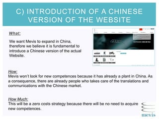 What:
C) INTRODUCTION OF A CHINESE
VERSION OF THE WEBSITE
How:
Mevis won’t look for new competences because it has already a plant in China. As
a consequence, there are already people who takes care of the translations and
communications with the Chinese market.
How Much:
This will be a zero costs strategy because there will be no need to acquire
new competences.
We want Mevis to expand in China,
therefore we believe it is fundamental to
introduce a Chinese version of the actual
Website.
 