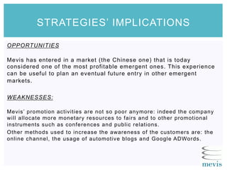 OPPORTUNITIES
Mevis has entered in a market (the Chinese one) that is today
considered one of the most profitable emergent ones. This experience
can be useful to plan an eventual future entry in other emergent
markets.
WEAKNESSES:
Mevis’ promotion activities are not so poor anymore: indeed the company
will allocate more monetary resources to fairs and to other promotional
instruments such as conferences and public relations.
Other methods used to increase the awareness of the customers are: the
online channel, the usage of automotive blogs and Google ADWords.
STRATEGIES’ IMPLICATIONS
 