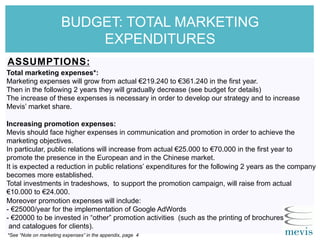 BUDGET: TOTAL MARKETING
EXPENDITURES
ASSUMPTIONS:
Total marketing expenses*:
Marketing expenses will grow from actual €219.240 to €361.240 in the first year.
Then in the following 2 years they will gradually decrease (see budget for details)
The increase of these expenses is necessary in order to develop our strategy and to increase
Mevis’ market share.
Increasing promotion expenses:
Mevis should face higher expenses in communication and promotion in order to achieve the
marketing objectives.
In particular, public relations will increase from actual €25.000 to €70.000 in the first year to
promote the presence in the European and in the Chinese market.
It is expected a reduction in public relations’ expenditures for the following 2 years as the company
becomes more established.
Total investments in tradeshows, to support the promotion campaign, will raise from actual
€10.000 to €24.000.
Moreover promotion expenses will include:
- €25000/year for the implementation of Google AdWords
- €20000 to be invested in “other” promotion activities (such as the printing of brochures
and catalogues for clients).
*See “Note on marketing expenses” in the appendix, page 4
 