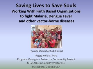 Saving Lives to Save Souls
Working With Faith Based Organizations
    to fight Malaria, Dengue Fever
   and other vector-borne diseases




             Tusaidie Watoto Methodist School

                Peggy Kollars, MSc
   Program Manager – ProVector Community Project
          MEVLABS, Inc. and ProVector LLC
             Statesboro, Georgia USA
 