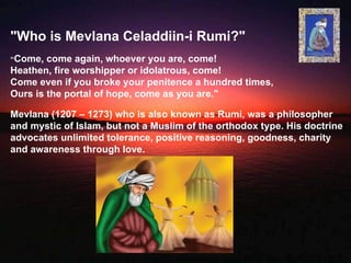 "Who is Mevlana Celaddiin-i Rumi?"
“Come,  come again, whoever you are, come!
Heathen, fire worshipper or idolatrous, come!
Come even if you broke your penitence a hundred times,
Ours is the portal of hope, come as you are."

Mevlana (1207 – 1273) who is also known as Rumi, was a philosopher
and mystic of Islam, but not a Muslim of the orthodox type. His doctrine
advocates unlimited tolerance, positive reasoning, goodness, charity
and awareness through love.
 