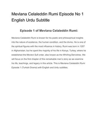 Mevlana Celaleddin Rumi Episode No 1
English Urdu Subtitle
Episode 1 of Mevlana Celaleddin Rumi:
Mevlana Celaleddin Rumi is known for his poetic and philosophical insights
into the nature of existence, the human condition, and the divine. He is one of
the spiritual figures with the most influence in history. Rumi was born in 1207
in Afghanistan, but he spent the majority of his life in Konya, Turkey, where he
established the Mevlevi Sufi order, also known as the Whirling Dervishes. We
will focus on the first chapter of this remarkable man’s story as we examine
his life, teachings, and legacy in this article. This is Mevlana Celaleddin Rumi
Episode 1 (Turkish Drama) with English and Urdu subtitles.
 