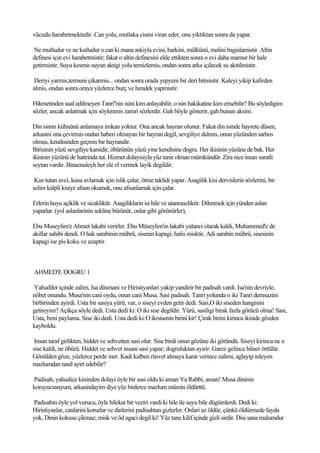 vücudu harabetmektedir. Can yolu, mutlaka cismi viran eder, onu yiktiktan sonra da yapar.

Ne mutludur ve ne kutludur o can ki mana askiyla evini, barkini, mülkünü, malini bagislamistir. Altin
definesi için evi harabetmistir; fakat o altin definesini elde ettikten sonra o evi daha mamur bir hale
getirmistir. Suyu kesmis suyun aktigi yolu temizlemis, ondan sonra arka içilecek su akitilmistir.

 Deriyi yarmis,termeni çikarmis... ondan sonra orada yepyeni bir deri bitmistir. Kaleyi yikip kafirden
almis, ondan sonra oraya yüzlerce burç ve hendek yapmistir.

Hikmetinden sual edilmeyen Tanri''nin isini kim anlayabilir, o isin hakikatine kim erisebilir? Bu söyledigim
sözler, ancak anlatmak için söylenmis zaruri sözlerdir. Gah böyle gösterir, gah bunun aksini.

Din isinin kühnünü anlamaya imkan yoktur. Ona ancak hayran olunur. Fakat din isinde hayrete düsen,
arkasini ona çevirmis ondan haberi olmayan bir hayran degil, sevgiliye dalmis, onun yüzünden sarhos
olmus, kendisinden geçmis bir hayrandir.
Birisinin yüzü sevgiliye karsidir, öbürünün yüzü yine kendisine dogru. Her ikisinin yüzüne de bak. Her
ikisinin yüzünü de hatirinda tut. Hizmet dolayisiyla yüz tanir olman mümkündür. Zira nice insan suratli
seytan vardir. Binaenaleyh her ele el vermek layik degildir.

 Kus tutan avci, kusu avlamak için islik çalar, ötme taklidi yapar. Asagilik kisi dervislerin sözlerini, bir
selim kalpli kisiye afsun okumak, onu afsunlamak için çalar.

Erlerin huyu açiklik ve sicakliktir. Asagiliklarin isi hile ve utanmazliktir. Dilenmek için yünden aslan
yaparlar. (yol aslanlarinin sekline bürünür, onlar gibi görünürler),

Ebu Museylim'e Ahmet lakabi verirler. Ebu Müseylim'in lakabi yalanci olarak kaldi, Muhammed'e de
akillar sahibi dendi. O hak sarabinin mührü, sisenin kapagi; halis misktir. Adi sarabin mührü, sisesinin
kapagi ise pis koku ve azaptir.



AHMED'E DOGRU 1

Yahudiler içinde zalim, Isa düsmani ve Hiristiyanlari yakip yandirir bir padisah vardi. Isa'nin devriyle,
nöbet onundu. Musa'nin cani oydu, onun cani Musa. Sasi padisah. Tanri yolunda o iki Tanri demsazini
birbirinden ayirdi. Usta bir sasiya yürü, var, o siseyi evden getir dedi. Sasi,O iki siseden hangisini
getireyim? Açikça söyle dedi. Usta dedi ki: O iki sise degildir. Yürü, sasiligi birak fazla görücü olma! Sasi,
Usta, beni paylama. Sise iki dedi. Usta dedi ki:O ikisisenin birini kir! Çirak birini kirinca ikiside gözden
kayboldu.

 Insan taraf girlikten, hiddet ve sehvetten sasi olur. Sise birdi onun gözüne iki göründü. Siseyi kirinca ne o
sise kaldi, ne öbürü. Hiddet ve sehvet insani sasi yapar; dogruluktan ayirir. Garez gelince hüner örtülür.
Gönülden göze, yüzlerce perde iner. Kadi kalben rüsvet almaya karar verince zalimi, aglayip inleyen
mazlumdan nasil ayirt edebilir?

Padisah, yahudice kininden dolayi öyle bir sasi oldu ki aman Ya Rabbi, aman! Musa dininin
koruyucusuyum, arkasindayim diye yüz binlerce mazlum mümin öldürttü.

Padisahin öyle yol vurucu, öyle hilekar bir veziri vardi ki hile ile suyu bile dügümlerdi. Dedi ki:
Hiristiyanlar, canlarini korurlar ve dinlerini padisahtan gizlerler. Onlari az öldür, çünkü öldürmede fayda
yok, Dinin kokusu çikmaz; misk ve öd agaci degil ki! Yüz tane kilif içinde gizli sirdir. Disi sana malumdur
 