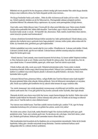 Mührünü mü ele geçirdi ki bu bes duygunun yollarini istedigi gibi isaret etmekte! Bes zahiri duygu disarida
kolayca onun mahkumu olmus, bes batini duyguda içeride onun memuru...

 On duygu bunlardan baska yedi endam... Daha da dille söylenmeyecek kadar çok kuvvetler... Gayri sen
say. Gönül mademki ululukta sen de bir Süleyman'sin...Parmagindaki saltanat yüzügüyle perilere,
seytanlara hükmet! Bu saltanatta hileye sapmazsan o üç seytan, senin parmagindan yüzügü alamaz.

 Gayri adin, sanin, bütün dünyayi tutar. Cismin gibi iki cihan senin hükmüne uyar. Fakat seytan elindeki
yüzügü alirsa padisahlik bitti, bahtin öldü demektir. Tanri kullari, eger is böyle olursa bundan böyle
kiyamete kadar ancak ve ancak Ah hasretlik! der, durursunuz. Hadi, tutalim, kendi hileni inkar edersin;
canini teraziyle aynadan nasil kurtaracaksin?

 Lokman efendisinin hizmetinde bulunan köleler arasinda hor, hakir görünmekteydi. Efendi rahatça yesin,
eglensin diye kullarini meyve getirmek üzere baga gönderdi. Lokman, kullar içinde, adeta onlara tabi bir
kuldu. Içi manalarla dolu, görünüsü gece gibi kapkaranlikti.

Köleler topladiklari meyveleri, tamah edip bir iyice yediler. Efendilerine de Lokman yedi dediler. Efendi,
Lokman'a yüzünü eksitti, agir bir tavir takindi. Lokman bunun sebebini arastirip anlayinca efendisine
dargin bir tarzda agzini açip.

 Efendi; hain kul, Tanri yaninda, onun rizasini kazanmis bir kul olmaz. Ey kerem sahibi! Hepimizi imtihan
et. Bize fazlasiyla sicak su içir. Ondan sonra beni büyük bir sahraya çikar. Sen atli olarak kos, bizi de
yaya olarak kostur. O zaman kötülük yapani gör, sirlari açan Tanri'nin islerini seyret dedi.

 Efendi, kullara saki oldu, sicak suyu içirdi. Onlarda korkularindan içtiler. Sonra onlari ovalarda
kosturmaya basladi. Kullar asagi yukari kosup duruyorlardi. Nihayet iyice yoruldular, kusmaya basladilar.
Içtikleri su yedikleri meyvelerin hepsini çikardi. Lokmanin da gönlü bulandi, o da kustu. Fakat onun
karnindan halis su geldi.

 Lokmanin hikmeti bunu göstermeyi bilirse, varligin Rabbi olan Tanri'nin hikmeti nelere kadir degildir?
Kiyamet gününde bütün sirlar çikacak, bilinip görülecek. Sizin de bilinmesini istemediginiz sir meydana
çikti. Sicak suyu içtikleri gibi kendilerini rüsvay edecek sirlari tamami ile açiga vurulmus oldu.

Tas; atesle sinanacagi ( ates içinde parçalanip yumusayacagi, eriyebilecegi) için kafirler, atese atilirlar,
onlarin azabi atesle olur. O tas gibi gönle biz kaç kereler yumusak sözler söyledik, fakat ögüt almadi.

Damarda da kötü yara olursa oraya kötü ilaç konur, esegin basina köpegin disi layiktir. Habis olan seyler
habisler içindir hükmü bir hikmettir. Çirkine münasip olan çirkin estir. Su halde sen de hangi esi dilersen
yürü, onu al. Tanri'da mahvol, onun sifatlarini kazan!

 Nur istersen nura istidat kazan; Tanri'dan uzaklik istersen kendini gör, uzaklas! Yok, eger bu harap
zindandan kurtulmaya bir yol istersen sevgiliden bas çekme, secde et de yaklas!

 Bu sözün sonu yoktur. Zeyd; kalk, natika Burak'ini bagla! Söz söyleme kabiliyeti ayibi açar; gayb
perdelerini yirtar. Tanri, nice yerlerde gaybi ister. Su davulcuyu sür, yolu kapa. Atini hizli sürme, yulari
çek. Siralarin gizli kalmasi, herkesin gizli zannindan mesrur olmasi daha iyi.

Hak kendisinden ümit kesenlerin de bu ibadetten yüz çevirmemelerini istemektedir; Onlar da bir ümide
kapilsinlar, birkaç gün o ümidin maiyetinde kosup dursunlar; Tanrinin merhameti herkese samil
oldugundan diler ki o rahmet, herkesi aydinlatsin.
 