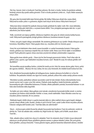 Her bey, heresir, ümit ve korkuyla Tanri'dan çekinsin. Bu ümit ve korku: herkes bu perdenin ardinda
beslenip yetissin diye perde ardina girmistir. Ümit ve korku perdesini yirttin mi... Gayb, bütün sasaasiyla
ortaya çikar.

Bir genç dere kiyisinda balik tutan birisini görüp, Bu balikçi Süleyman olmali diye zanna düstü.
Süleyman'sa neden yalniz ve gizlenmis; degilse nasil oluyor da bu derece Süleyman'a benziyor?

 Süleyman tekrar müstakil bir padisah oluncaya kadar gönlünde bu süphe vardi. Dev onun tahtindan,
diyarindan yikilip gitti; baht kilici, o seytanin kanini döktü. Yine yüzügünü parmagina takti dev ve peri
askerlerini yine basina topladi.

Halk, seyretmek için tapuya geldiler, düsünceye kapilmis olan genç de onlarin arasina katilip huzura
vardi. Süleyman'in parmaginda yüzügü görünce düsüncesi, kuruntusu tamami ile geçti.

Vehim, isin gizli, kapali oldugu zamandadir. Bu arastirma görünmeyen sey içindir. Ortada olmayan seyin
kuruntusu, büyüdükçe büyür. Fakat gaypta olana sey, meydana çikti mi, kuruntu geçer.

 Gerçi bir seyin hakikatini izhar etmek esasen kemaldir ve canlari kuruntudan kurtarir; Fakat gayba
imanin, görünen seye inanmaya nispetle bire yüz fazileti vardir. Bunu iyice bil de süphe ve tereddütten
kurtul! Nurlu gökyüzü yagissiz olmaz ama kara yeryüzü de nebatati yetistirmeden vazgeçmez.

Bana gayba iman edenler gerek... Onun için bu fani konagin penceresini örttüm. Nasil izhar eder de
gökleri yarar, açarim; eger hakikatleri meydana korsam, nasil Bunda bir ayip, bir noksan gördün mü?
diyebilirim?

Bu karanlikta arayip taradikça herkes, yüzünü bir tarafa çevirir; Isler bir zaman aksine gider; hirsiz, polisi
dar agacina sürükler... Böylece bir nice sultan, bir nice yüce himmetli, bir müddet kendi kuluna kul olur.

Kul, efendisinin huzurunda degilken de kullugunu korur, itaatten çikmazsa bu kulluk iyi ve hos bir
kulluktur. Bu padisahin önünde onu ögen kisi nerede, padisah yokken bile ondan utanip çekinen nerede.

 Memleket ucunda, padisahtan saltanat sayesinden uzak bir kale dizdari; Kaleyi düsmanlardan korur,
orasini sayisiz mal ve para verse bile satmaz, Padisah orada degilken, hudut boylarinda, padisahin
huzurundaymis gibi vefakarlikta bulunursa; O dizdar; elbette padisahin yaninda, huzurunda bulunan ve can
feda eden kisilerden daha degerlidir.

Su halde yari zerre miktari, fakat gaibane emir tutmak; emredicinin huzurunda kulluk etmek ve emrine
uymaktan yüz binlerce defa üstündür. Kulluk ve iman, simdi makbuldür. Fakat ölümden sonra her sey
meydana çikinca inanmak, bir ise yaramaz.

Hakikatin kapali, örtülü olmasi ve gayba inanmak daha iyi, daha makbul olunca agzin kapali, dudagin
yumuk olmasi elbette iyidir. Kardes, sözden el çek ki bizzat Tanri, sende Ledün ilmini meydana çikarsin.
Günesin varligina delil kendisi yeter. Tanri'dan daha ulu sahit kimdir?

 Hayir... söyleyecegim çünkü Kuran'da sahadet hususunda hep beraberce Tanri da anilmistir, melek de
alimler de. Tanri da sahadet eder, melekler de, bilgili kisiler de: Süphe yok ki Rabb, ancak daimi
Tanri'dir...

 Hak, sahadet edince melek kim oluyor ki sahadette Tanri ile müsterek olsun! Çünkü ziyaya tahammül
edemeyen zavalli gözlerle biçare gönüllerin günesin nuruna ve günese takatleri yoktur. Bu çesit gözler,
böyle gönüller, yarasaya benzerler. Yarasa günesin isigina, günesin hararetine tahammül edemez, ümidini
 