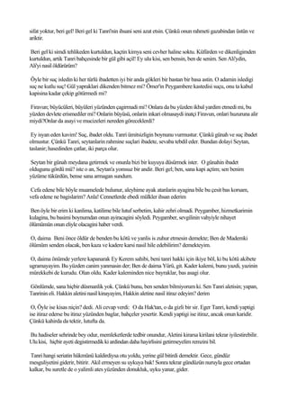 sifat yoktur, beri gel! Beri gel ki Tanri'nin ihsani seni azat etsin. Çünkü onun rahmeti gazabindan üstün ve
ariktir.

Beri gel ki simdi tehlikeden kurtuldun, kaçtin kimya seni cevher haline soktu. Küfürden ve dikenligimden
kurtuldun, artik Tanri bahçesinde bir gül gibi açil! Ey ulu kisi, sen bensin, ben de senim. Sen Ali'ydin,
Ali'yi nasil öldürürüm?

 Öyle bir suç isledin ki her türlü ibadetten iyi bir anda gökleri bir bastan bir basa astin. O adamin isledigi
suç ne kutlu suç! Gül yapraklari dikenden bitmez mi? Ömer'in Peygambere kastedisi suçu, onu ta kabul
kapisina kadar çekip götürmedi mi?

Firavun; büyücüleri, büyüleri yüzünden çagirmadi mi? Onlara da bu yüzden ikbal yardim etmedi mi, bu
yüzden devlete erismediler mi? Onlarin büyüsü, onlarin inkari olmasaydi inatçi Firavun, onlari huzuruna alir
miydi?Onlar da asayi ve mucizeleri nereden göreceklerdi?

 Ey isyan eden kavim! Suç, ibadet oldu. Tanri ümitsizligin boynunu vurmustur. Çünkü günah ve suç ibadet
olmustur. Çünkü Tanri, seytanlarin rahmine suçlari ibadete, sevaba tebdil eder. Bundan dolayi Seytan,
taslanir; hasedinden çatlar, iki parça olur.

Seytan bir günah meydana getirmek ve onunla bizi bir kuyuya düsürmek ister. O günahin ibadet
oldugunu gördü mü? iste o an, Seytan'a yomsuz bir andir. Beri gel; ben, sana kapi açtim; sen benim
yüzüme tükürdün, bense sana armagan sundum.

Cefa edene bile böyle muamelede bulunur, aleyhime ayak atanlarin ayagina bile bu çesit bas korsam,
vefa edene ne bagislarim? Anla! Cennetlerde ebedi mülkler ihsan ederim

Ben öyle bir erim ki kanlima, katilime bile lutuf serbetim, kahir zehri olmadi. Peygamber, hizmetkarimin
kulagina, bu basimi boynumdan onun ayiracagini söyledi. Peygamber, sevgilinin vahyiyle nihayet
ölümümün onun eliyle olacagini haber verdi.

O, daima Beni önce öldür de benden bu kötü ve yanlis is zuhur etmesin demekte; Ben de Mademki
ölümüm senden olacak, ben kaza ve kadere karsi nasil hile edebilirim? demekteyim.

O, daima önümde yerlere kapanarak Ey Kerem sahibi, beni tanri hakki için ikiye böl, ki bu kötü akibete
ugramayayim. Bu yüzden canim yanmasin der; Ben de daima Yürü, git. Kader kalemi, bunu yazdi, yazinin
mürekkebi de kurudu. Olan oldu. Kader kaleminden nice bayraklar, bas asagi olur.

Gönlümde, sana hiçbir düsmanlik yok. Çünkü bunu, ben senden bilmiyorum ki. Sen Tanri aletisin; yapan,
Tanrinin eli. Hakkin aletini nasil kinayayim, Hakkin aletine nasil itiraz edeyim? derim

 O, Öyle ise kisas niçin? dedi. Ali cevap verdi: O da Hak'tan, o da gizli bir sir. Eger Tanri, kendi yaptigi
ise itiraz ederse bu itiraz yüzünden baglar, bahçeler yesertir. Kendi yaptigi ise itiraz, ancak onun karidir.
Çünkü kahirda da tektir, lutufta da.

Bu hadiseler sehrinde bey odur, memleketlerde tedbir onundur, Aletini kirarsa kirilani tekrar iyilestirebilir.
Ulu kisi, hiçbir ayeti degistirmedik ki ardindan daha hayirlisini getirmeyelim remzini bil.

Tanri hangi seriatin hükmünü kaldirdiysa otu yoldu, yerine gül bitirdi demektir. Gece, gündüz
mesguliyetini giderir, bitirir. Akil ermeyen su uykuya bak! Sonra tekrar gündüzün nuruyla gece ortadan
kalkar, bu suretle de o yalimli ates yüzünden donukluk, uyku yanar, gider.
 