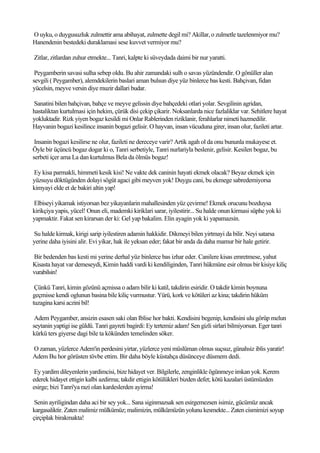 O uyku, o duygusuzluk zulmettir ama abihayat, zulmette degil mi? Akillar, o zulmetle tazelenmiyor mu?
Hanendenin bestedeki duraklamasi sese kuvvet vermiyor mu?

Zitlar, zitlardan zuhur etmekte... Tanri, kalpte ki süveydada daimi bir nur yaratti.

 Peygamberin savasi sulha sebep oldu. Bu ahir zamandaki sulh o savas yüzündendir. O gönüller alan
sevgili ( Peygamber), alemdekilerin baslari aman bulsun diye yüz binlerce bas kesti. Bahçivan, fidan
yücelsin, meyve versin diye muzir dallari budar.

Sanatini bilen bahçivan, bahçe ve meyve gelissin diye bahçedeki otlari yolar. Sevgilinin agridan,
hastaliktan kurtulmasi için hekim, çürük disi çekip çikarir. Noksanlarda nice fazlaliklar var. Sehitlere hayat
yokluktadir. Rizk yiyen bogaz kesildi mi Onlar Rablerinden riziklanir, ferahlarlar nimeti hazmedilir.
Hayvanin bogazi kesilince insanin bogazi gelisir. O hayvan, insan vücuduna girer, insan olur, fazileti artar.

 Insanin bogazi kesilirse ne olur, fazileti ne dereceye varir? Artik agah ol da onu bununla mukayese et.
Öyle bir üçüncü bogaz dogar ki o, Tanri serbetiyle, Tanri nurlariyla beslenir, gelisir. Kesilen bogaz, bu
serbeti içer ama La dan kurtulmus Bela da ölmüs bogaz!

Ey kisa parmakli, himmeti kesik kisi! Ne vakte dek caninin hayati ekmek olacak? Beyaz ekmek için
yüzsuyu döktügünden dolayi sögüt agaci gibi meyven yok! Duygu cani, bu ekmege sabredemiyorsa
kimyayi elde et de bakiri altin yap!

Elbiseyi yikamak istiyorsan bez yikayanlarin mahallesinden yüz çevirme! Ekmek orucunu bozduysa
kirikçiya yapis, yücel! Onun eli, mademki kiriklari sarar, iyilestirir... Su halde onun kirmasi süphe yok ki
yapmaktir. Fakat sen kirarsan der ki: Gel yap bakalim. Elin ayagin yok ki yapamazsin.

Su halde kirmak, kirigi sarip iyilestiren adamin hakkidir. Dikmeyi bilen yirtmayi da bilir. Neyi satarsa
yerine daha iyisini alir. Evi yikar, hak ile yeksan eder; fakat bir anda da daha mamur bir hale getirir.

Bir bedenden bas kesti mi yerine derhal yüz binlerce bas izhar eder. Canilere kisas emretmese, yahut
Kisasta hayat var demeseydi, Kimin haddi vardi ki kendiliginden, Tanri hükmüne esir olmus bir kisiye kiliç
vurabilsin!

 Çünkü Tanri, kimin gözünü açmissa o adam bilir ki katil, takdirin esiridir. O takdir kimin boynuna
geçmisse kendi oglunun basina bile kiliç vurmustur. Yürü, kork ve kötüleri az kina; takdirin hüküm
tuzagina karsi aczini bil!

 Adem Peygamber, ansizin esasen saki olan Iblise hor bakti. Kendisini begenip, kendisini ulu görüp melun
seytanin yaptigi ise güldü. Tanri gayreti bagirdi: Ey tertemiz adam! Sen gizli sirlari bilmiyorsun. Eger tanri
kürkü ters giyerse dagi bile ta kökünden temelinden söker.

O zaman, yüzlerce Adem'in perdesini yirtar, yüzlerce yeni müslüman olmus suçsuz, günahsiz iblis yaratir!
Adem Bu hor görüsten tövbe ettim. Bir daha böyle küstahça düsünceye düsmem dedi.

 Ey yardim dileyenlerin yardimcisi, bize hidayet ver. Bilgilerle, zenginlikle ögünmeye imkan yok. Kerem
ederek hidayet ettigin kalbi azdirma; takdir ettigin kötülükleri bizden defet; kötü kazalari üstümüzden
esirge; bizi Tanri'ya razi olan kardeslerden ayirma!

 Senin ayriligindan daha aci bir sey yok... Sana siginmazsak sen esirgemezsen isimiz, gücümüz ancak
kargasaliktir. Zaten malimiz mülkümüz; malimizin, mülkümüzün yolunu kesmekte... Zaten cismimizi soyup
çirçiplak birakmakta!
 