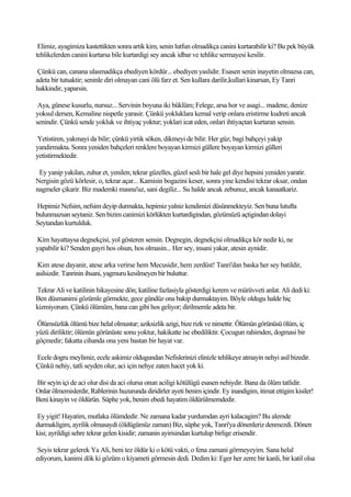 Elimiz, ayagimiza kastettikten sonra artik kim, senin lutfun olmadikça canini kurtarabilir ki? Bu pek büyük
tehlikelerden canini kurtarsa bile kurtardigi sey ancak idbar ve tehlike sermayesi kesilir.

 Çünkü can, canana ulasmadikça ebediyen kördür... ebediyen yaslidir. Esasen senin inayetin olmazsa can,
adeta bir tutsaktir; seninle diri olmayan cani ölü farz et. Sen kullara darilir,kullari kinarsan, Ey Tanri
hakkindir, yaparsin.

 Aya, günese kusurlu, nursuz... Servinin boyuna iki büklüm; Felege, arsa hor ve asagi... madene, denize
yoksul dersen, Kemaline nispetle yarasir. Çünkü yokluklara kemal verip onlara eristirme kudreti ancak
senindir. Çünkü sende yokluk ve ihtiyaç yoktur; yoklari icat eden, onlari ihtiyaçtan kurtaran sensin.

Yetistiren, yakmayi da bilir; çünkü yirtik söken, dikmeyi de bilir. Her güz; bagi bahçeyi yakip
yandirmakta. Sonra yeniden bahçeleri renklere boyayan kirmizi güllere boyayan kirmizi gülleri
yetistirmektedir.

 Ey yanip yakilan, zuhur et, yenilen; tekrar güzelles, güzel sesli bir hale gel diye hepsini yeniden yaratir.
Nergisin gözü körlesir, o, tekrar açar... Kamisin bogazini keser, sonra yine kendisi tekrar oksar, ondan
nagmeler çikarir. Biz mademki masnu'uz, sani degiliz... Su halde ancak zebunuz, ancak kanaatkariz.

Hepimiz Nefsim, nefsim deyip durmakta, hepimiz yalniz kendimizi düsünmekteyiz. Sen buna lutufta
bulunmazsan seytaniz. Sen bizim canimizi körlükten kurtardigindan, gözümüzü açtigindan dolayi
Seytandan kurtulduk.

Kim hayattaysa degnekçisi, yol gösteren sensin. Degnegin, degnekçisi olmadikça kör nedir ki, ne
yapabilir ki? Senden gayri hos olsun, hos olmasin... Her sey, insani yakar, atesin aynidir.

 Kim atese dayanir, atese arka verirse hem Mecusidir, hem zerdüst! Tanri'dan baska her sey batildir,
asilsizdir. Tanrinin ihsani, yagmuru kesilmeyen bir buluttur.

Tekrar Ali ve katilinin hikayesine dön; katiline fazlasiyla gösterdigi kerem ve mürüvveti anlat. Ali dedi ki:
Ben düsmanimi gözümle görmekte, gece gündüz ona bakip durmaktayim. Böyle oldugu halde hiç
kizmiyorum. Çünkü ölümüm, bana can gibi hos geliyor; dirilmemle adeta bir.

Ölümsüzlük ölümü bize helal olmustur; aziksizlik azigi, bize rizk ve nimettir. Ölümün görünüsü ölüm, iç
yüzü diriliktir; ölümün görünüste sonu yoktur, hakikatte ise ebediliktir. Çocugun rahimden, dogmasi bir
göçmedir; fakatta cihanda ona yeni bastan bir hayat var.

Ecele dogru meylimiz, ecele askimiz oldugundan Nefislerinizi elinizle tehlikeye atmayin nehyi asil bizedir.
Çünkü nehiy, tatli seyden olur, aci için nehye zaten hacet yok ki.

Bir seyin içi de aci olur disi da aci olursa onun aciligi kötülügü esasen nehiydir. Bana da ölüm tatlidir.
Onlar ölmemislerdir, Rablerinin huzurunda diridirler ayeti benim içindir. Ey inandigim, itimat ettigim kisiler!
Beni kinayin ve öldürün. Süphe yok, benim ebedi hayatim öldürülmemdedir.

Ey yigit! Hayatim, mutlaka ölümdedir. Ne zamana kadar yurdumdan ayri kalacagim? Bu alemde
durmakligim, ayrilik olmasaydi (öldügümüz zaman) Biz, süphe yok, Tanri'ya dönenleriz denmezdi. Dönen
kisi; ayrildigi sehre tekrar gelen kisidir; zamanin ayirisindan kurtulup birlige erisendir.

 Seyis tekrar gelerek Ya Ali, beni tez öldür ki o kötü vakti, o fena zamani görmeyeyim. Sana helal
ediyorum, kanimi dök ki gözüm o kiyameti görmesin dedi. Dedim ki: Eger her zerre bir kanli, bir katil olsa
 
