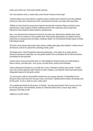 içindi, yarisi nefsim için. Tanri isinde ortaklik yarasmaz.

Sen Tanri nakisisin: Seni, o, kudret eliyle yaratti, bezedi. Onunsun, benim degil.

Tanri'nin nakisini yine Tanri eliyle kir; sevgilinin camina sevgilinin tasini at! Kafir bu sözü isitti, gönlünde
öyle bir nur zuhur etti ki zünnarini kesti. Ben, cefa tohumunu ekmistim, seni baska türlü saniyordum.

 Halbuki sen Tanri huylu bir teraziymissin, hatta her terazinin oku senmissin! Meger sen benim soyum
sopummussun; meger çiragimin, dinimin aydinligi senmissin! Ben o görür göz arayan çiragin kulu,
kölesiyim ki senin çiragin da ondan nurlanmis, aydinlanmistir...

 Ben, o nur denizinin kulu, kurbaniyim ki böyle bir inci izhar eder. Bana kelimei sahadeti söyle, bende
söyleyeyim ki seni zamanin en yücesi gördüm dedi. Onlar beraber akrabasindan, kavminden elli kisiye
yakin kimse de asikçasina dine yüz tuttular, müslüman oldular. Ali, ilim kiliciyla bu kadar bogazi, bu kadar
halki kiliçtan kurtardi.

 Ilim kilici, demir kiliçtan daha keskin, hatta yüzlerce ordudan daha galip, daha üstündür. Yaziklar olsun ki
iki lokmacik yendi de bu yüzden fikir çoskunlugu dondu, yatisti.

 Bir bugday tanesi, Adem Peygamberin günesinin tutulmasina... arzin, günes ile ay arasina girmesi ,
dolunayin kararmasina sebep oldu. Iste sana gönlün letafeti! Bir avuç balçiktan (bir iki lokma ekmekten)
ayirmadagin bir hale gelmekte!

Ekmek manevi olursa yenmesinde fayda var. Fakat bildigimiz ekmegin faydasi yok, kalbi daraltiyor.
Manevi ekmek, yesil diken gibi... deve yiyince yüz türlü fayda, yüzlerce lezzet bulmakta.

Fakat yesilligi gitti de kurudu mu, onu çölde deve yiyince; Damagini avurdunu yirtar, paralar. Yaziklar
olsun; öyle yetismis gül kiliç kesildi. Ekmek de manevi oldukça o yesil dikendi. Fakat simdi zahiri ekmek
oldugundan kupkuru bir hale geldi, sertlesti.

 Ey nazli nazenin varlik (ey hüsameddin), bundan önce onu yemege alismistin. O aliskanlikla bu kuru
ekmegi de alip yemek istiyorsun ama gayri mana, yerle karisti; Toprakla karisik, kaskati, dili damagi yirtar
bir hale geldi. Ey deve, simdi otu yeme, ondan çekin!

Söz, toprakla pek karisik bir hale geliyor, su bulandi... Kuyunun agzini kapa ki Tanri onu yine saf, yine
hos bir hale getirsin. Onu bulandiran, durultur da. Maksada sabirla erisilir, aceleyle degil. Sabret,
dogrusunu Tanri daha iyi bilir.

BIRINCI CILDIN SONU.
 