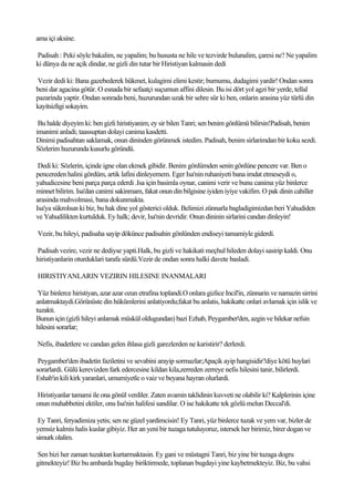 ama içi aksine.

Padisah : Peki söyle bakalim, ne yapalim; bu hususta ne hile ve tezvirde bulunalim, çaresi ne? Ne yapalim
ki dünya da ne açik dindar, ne gizli din tutar bir Hiristiyan kalmasin dedi

Vezir dedi ki: Bana gazebederek hükmet, kulagimi elimi kestir; burnumu, dudagimi yardir! Ondan sonra
beni dar agacina götür. O esnada bir sefaatçi suçumun affini dilesin. Bu isi dört yol agzi bir yerde, tellal
pazarinda yaptir. Ondan sonrada beni, huzurundan uzak bir sehre sür ki ben, onlarin arasina yüz türlü din
kayitsizligi sokayim.

 Bu halde diyeyim ki: ben gizli hiristiyanim; ey sir bilen Tanri; sen benim gönlümü bilirsin!Padisah, benim
imanimi anladi; taassuptan dolayi canima kasdetti.
Dinimi padisahtan saklamak, onun dininden görünmek istedim. Padisah, benim sirlarimdan bir koku sezdi.
Sözlerim huzurunda kusurlu göründü.

 Dedi ki: Sözlerin, içinde igne olan ekmek gibidir. Benim gönlümden senin gönlüne pencere var. Ben o
pencereden halini gördüm, artik lafini dinleyemem. Eger Isa'nin ruhaniyeti bana imdat etmeseydi o,
yahudicesine beni parça parça ederdi .Isa için basimla oynar, canimi verir ve bunu canima yüz binlerce
minnet bilirim. Isa'dan canimi sakinmam, fakat onun din bilgisine iyiden iyiye vakifim. O pak dinin cahiller
arasinda mahvolmasi, bana dokunmakta.
Isa'ya sükrolsun ki biz, bu hak dine yol gösterici olduk. Belimizi zünnarla bagladigimizdan beri Yahudiden
ve Yahudilikten kurtulduk. Ey halk; devir, Isa'nin devridir. Onun dininin sirlarini candan dinleyin!

Vezir, bu hileyi, padisaha sayip dökünce padisahin gönlünden endiseyi tamamiyle giderdi.

Padisah vezire, vezir ne dediyse yapti.Halk, bu gizli ve hakikati meçhul hileden dolayi sasirip kaldi. Onu
hiristiyanlarin oturduklari tarafa sürdü.Vezir de ondan sonra halki davete basladi.

HIRISTIYANLARIN VEZIRIN HILESINE INANMALARI

 Yüz binlerce hiristiyan, azar azar ozun etrafina toplandi.O onlara gizlice Incil'in, zünnarin ve namazin sirrini
anlatmaktaydi.Görünüste din hükümlerini anlatiyordu;fakat bu anlatis, hakikatte onlari avlamak için islik ve
tuzakti.
Bunun için (gizli hileyi anlamak müskül oldugundan) bazi Ezhab, Peygamber'den, azgin ve hilekar nefsin
hilesini sorarlar;

Nefis, ibadetlere ve candan gelen ihlasa gizli garezlerden ne karistirir? derlerdi.

 Peygamber'den ibadetin faziletini ve sevabini arayip sormazlar;Apaçik ayip hangisidir?diye kötü huylari
sorarlardi. Gülü kerevizden fark edercesine kildan kila,zerreden zerreye nefis hilesini tanir, bilirlerdi.
Eshab'in kili kirk yaranlari, umumiyetle o vaiz ve beyana hayran olurlardi.

Hiristiyanlar tamami ile ona gönül verdiler. Zaten avamin taklidinin kuvveti ne olabilir ki? Kalplerinin içine
onun muhabbetini ektiler, onu Isa'nin halifesi sandilar. O ise hakikatte tek gözlü melun Deccal'di.

 Ey Tanri, feryadimiza yetis; sen ne güzel yardimcisin! Ey Tanri, yüz binlerce tuzak ve yem var, bizler de
yemsiz kalmis halis kuslar gibiyiz. Her an yeni bir tuzaga tutuluyoruz, istersek her birimiz, birer dogan ve
simurk olalim.

Sen bizi her zaman tuzaktan kurtarmaktasin. Ey gani ve müstagni Tanri, biz yine bir tuzaga dogru
gitmekteyiz! Biz bu ambarda bugday biriktirmede, toplanan bugdayi yine kaybetmekteyiz. Biz, bu vahsi
 