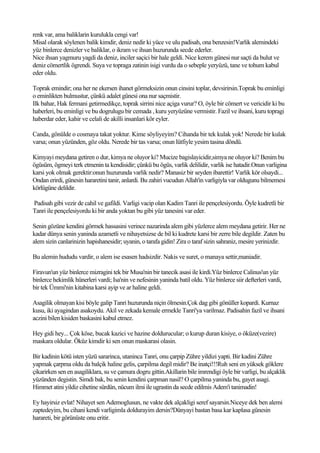 renk var, ama baliklarin kurulukla cengi var!
Misal olarak söylenen balik kimdir, deniz nedir ki yüce ve ulu padisah, ona benzesin!Varlik alemindeki
yüz binlerce denizler ve baliklar, o ikram ve ihsan huzurunda secde ederler.
Nice ihsan yagmuru yagdi da deniz, inciler saçici bir hale geldi. Nice kerem günesi nur saçti da bulut ve
deniz cömertlik ögrendi. Suya ve topraga zatinin isigi vurdu da o sebeple yeryüzü, tane ve tohum kabul
eder oldu.

Toprak emindir; ona her ne ekersen ihanet görmeksizin onun cinsini toplar, devsirirsin.Toprak bu eminligi
o eminlikten bulmustur, çünkü adalet günesi ona nur saçmistir.
Ilk bahar, Hak fermani getirmedikçe, toprak sirrini nice açiga vurur? O, öyle bir cömert ve vericidir ki bu
haberleri, bu eminligi ve bu dogrulugu bir cemada , kuru yeryüzüne vermistir. Fazil ve ihsani, kuru topragi
haberdar eder, kahir ve celali de akilli insanlari kör eyler.

Canda, gönülde o cosmaya takat yoktur. Kime söyliyeyim? Cihanda bir tek kulak yok! Nerede bir kulak
varsa; onun yüzünden, göz oldu. Nerede bir tas varsa; onun lütfiyle yesim tasina döndü.

Kimyayi meydana getiren o dur, kimya ne oluyor ki? Mucize bagislayicidir,simya ne oluyor ki? Benim bu
ögüsüm, ögmeyi terk etmenin ta kendisidir; çünkü bu ögüs, varlik delilidir, varlik ise hatadir.Onun varligina
karsi yok olmak gerektir:onun huzurunda varlik nedir? Manasiz bir seyden ibarettir! Varlik kör olsaydi...
Ondan erirdi, günesin hararetini tanir, anlardi. Bu zahiri vucudun Allah'in varligiyla var oldugunu bilmemesi
körlügüne delildir.

Padisah gibi vezir de cahil ve gafildi. Varligi vacip olan Kadim Tanri ile pençelesiyordu. Öyle kudretli bir
Tanri ile pençelesiyordu ki bir anda yoktan bu gibi yüz tanesini var eder.

Senin gözüne kendini görmek hassasini verince nazarinda alem gibi yüzlerce alem meydana getirir. Her ne
kadar dünya senin yaninda azametli ve nihayetsizse de bil ki kudrete karsi bir zerre bile degildir. Zaten bu
alem sizin canlarinizin hapishanesidir; uyanin, o tarafa gidin! Zira o taraf sizin sahraniz, mesire yerinizdir.

Bu alemin hududu vardir, o alem ise esasen hadsizdir. Nakis ve suret, o manaya settir,maniadir.

Firavun'un yüz binlerce mizragini tek bir Musa'nin bir tanecik asasi ile kirdi.Yüz binlerce Calinus'un yüz
binlerce hekimlik hünerleri vardi; Isa'nin ve nefesinin yaninda batil oldu. Yüz binlerce siir defterleri vardi,
bir tek Ümmi'nin kitabina karsi ayip ve ar haline geldi.

Asagilik olmayan kisi böyle galip Tanri huzurunda niçin ölmesin.Çok dag gibi gönüller kopardi. Kurnaz
kusu, iki ayagindan asakoydu. Akil ve zekada kemale ermekle Tanri'ya varilmaz. Padisahin fazil ve ihsani
aczini bilen kisiden baskasini kabul etmez.

Hey gidi hey... Çok köse, bucak kazici ve hazine doldurucular; o kurup duran kisiye, o öküze(vezire)
maskara oldular. Öküz kimdir ki sen onun maskarasi olasin.

Bir kadinin kötü isten yüzü sararinca, utaninca Tanri, onu çarpip Zühre yildizi yapti. Bir kadini Zühre
yapmak çarpma oldu da balçik haline gelis, çarpilma degil midir? Be inatçi!!!Ruh seni en yüksek göklere
çikarirken sen en asagiliklara, su ve çamura dogru gittin.Akillarin bile imrendigi öyle bir varligi, bu alçaklik
yüzünden degistin. Simdi bak, bu senin kendini çarpman nasil? O çarpilma yaninda bu, gayet asagi.
Himmet atini yildiz cihetine sürdün, nücum ilmi ile ugrastin da secde edilmis Adem'i tanimadin!

Ey hayirsiz evlat! Nihayet sen Ademoglusun, ne vakte dek alçakligi seref sayarsin.Niceye dek ben alemi
zaptedeyim, bu cihani kendi varligimla doldurayim dersin?Dünyayi bastan basa kar kaplasa günesin
harareti, bir görünüste onu eritir.
 