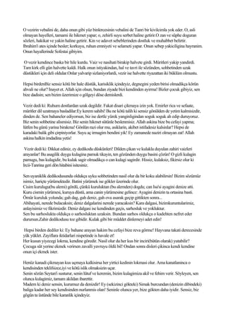 O vezirin vebalini de, daha onun gibi yüz binlercesinin vebalini de Tanri bir kivilcimla yok eder. O, asli
olmayan hayelleri, tamami ile hikmet yapar; o, zehirli suyu serbet haline getirir.O zan ve süphe doguran
sözleri, hakikat ve yakin haline getirir. Kin ve adavet sebeblerinden dostluk ve muhabbet belirtir.
Ibrahim'i ates içinde besler; korkuyu, ruhun emniyeti ve selameti yapar. Onun sebep yakiciligina hayranim.
Onun hayallerinde Sofestai gibiyim.

O vezir kendince baska bir hile kurdu. Vaiz ve nasihati birakip halvete girdi. Müritleri yakip yandirdi.
Tam kirk elli gün halvette kaldi. Halk onun istiyakindan, hal ve tavri ile sözünden, sohbetinden uzak
düstükleri için deli oldular.Onlar yalvarip sizlaniyorlardi, vezir ise halvette riyazattan iki büklüm olmustu.

Hepsi birdenBiz sensiz kötü bir hale düstük, karisiklik içindeyiz, degnegini yeden birisi olmadikça körün
ahvali ne olur? Inayet et. Allah için olsun, bundan ziyade bizi kendinden ayirma! Bizler çocuk gibiyiz, sen
bize dadisin; sen bizim üzerimize o gölgeyi döse demislerdi.

Vezir dedi ki: Ruhum dostlardan uzak degildir. Fakat disari çikmaya izin yok. Emirler rica ve sefaate,
müritler dil uzatmaya basladilar:Ey kerem sahibi! Bu ne kötü talih ki sensiz gönülden de yetim kalmisizdir,
dinden de. Sen bahaneler ediyorsun, biz ise dertle yürek yanginligindan soguk soguk ah edip duruyoruz.
Biz senin sohbetine alismisiz. Biz senin hikmet sütünle beslenmisiz. Allah askina bize bu cefayi yapma;
lütfen bu günü yarina birakma! Gönlün razi olur mu, asiklarin, akibet istifadesiz kalsinlar? Hepsi de
karadaki balik gibi çirpiniyorlar. Suyu aç irmagim bendini yik! Ey zamanede naziri olmayan zat! Allah
askina halkin imdadina yetis!

 Vezir dedi ki: Dikkat ediniz, ey dedikodu düskünleri! Dilden çikan ve kulakla duyulan zahiri vaizleri
arayanlar! Bu asagilik duygu kulagina pamuk tikayin, ten gözünden duygu basini çözün! O gizli kulagin
pamugu, bas kulagidir, bu kulak sagir olmadikça o can kulagi sagirdir. Hissiz, kulaksiz, fikirsiz olur ki
Ircii-Tanrina geri dön hitabini isitesiniz.

Sen uyaniklik dedikodusunda oldukça uyku sohbetinden nasil olur da bir koku alabilirsin! Bizim sözümüz
isimiz, hariçte yürümektedir. Batini yürümek ise gökler üzerinde olur.
Cisim kurulugu(bu alemi) gördü, çünkü kuruluktan (bu alemden) dogdu; can Isa'si ayagini denize atti.
Kuru cismin yürümesi, kuruya düstü, ama canin yürümesine gelince: Ayagini denizin ta ortasina basti.
Ömür kuruluk yolunda; gah dag, gah deniz, gah ova asarak geçip gittikten sonra...
Abihayati, nerede bulacaksin; deniz dalgalarini nerede yaracaksin? Kara dalgasi, bizimkuruntularimiz,
anlayisimiz ve fikrimizdir. Deniz dalgasi ise kendinden geçis, sarhosluk ve yokluktur.
Sen bu sarhoslukta oldukça o sarhosluktan uzaksin. Bundan sarhos oldukça o kadehten nefret eder
durursun.Zahir dedikodusu toz gibidir. Kulak gibi bir müddet dinlemeyi adet edin!

Hepsi birden dediler ki: Ey bahane arayan hakim bu cefayi bize reva görme! Hayvana takati derecesinde
yük yüklet. Zayiflara iktidarlari nispetinde is havale et!
Her kusun yiyecegi lokma, kendine göredir. Nasil olur da her kus bir inciri(bütün olarak) yutabilir?
Çocuga süt yerine ekmek verirsen zavalli yavruyu öldü bil! Ondan sonra disleri çikinca kendi kendine
onun içi ekmek ister.

Henüz kanadi çikmayan kus uçmaya kalkisirsa her yirtici kedinin lokmasi olur. Ama kanatlaninca o
kendisinden teklifsizce,iyi ve kötü islik olmaksizin uçar.
Senin sözün Seytan'i susturur, senin lütuf ve keremin, bizim kulagimiza akil ve fehim verir. Söyleyen, sen
olunca kulagimiz, tamam akildan ibarettir.
Madem ki deniz sensin, kurumuz da denizdir! Ey (sekizinci gökteki) Simak burcundan (denizin dibindeki)
baliga kadar her sey kendisinden nurlanmis olan! Seninle olunca yer, bize gökten daha iyidir. Sensiz, biz
gögün ta üstünde bile karanlik içindeyiz.
 