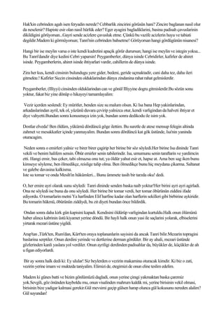 Hak'kin cebrinden agah isen feryadin nerede? Cebbarlik zincirini görüsün hani? Zincire baglanan nasil olur
da neselenir? Hapiste esir olan nasil hürlük eder? Eger ayagini bagladiklarini, basina padisah çavuslarinin
dikildigini görüyorsan...Gayri sende acizlere çavusluk etme. Çünkü bu vazife acizlerin huyu ve tabiati
degildir.Madem ki görmüyorsun; Tanri'nin cebrinden bahsetme! Görüyorsan hangi gördügünün nisanesi?

Hangi bir ise meylin varsa o iste kendi kudretini apaçik görür durursun; hangi ise meylin ve istegin yoksa...
Bu Tanri'dandir diye kedini Cebri yaparsin! Peygamberler, dünya isinde Cebridirler, kafirler de ahiret
isinde. Peygamberlerin, ahiret isinde ihtiyarlari vardir, cahillerin de dünya isinde.

Zira her kus, kendi cinsinin bulundugu yere gider, bedeni, geride uçmaktadir, cani daha tez, daha ileri
gitmekte.! Kafirler Siccin cinsinden olduklarindan dünya zindanina rahat rahat gelmislerdir.

Peygamberler, (Illiyyi) cinsinden olduklarindan can ve gönül Illiyyine dogru gitmislerdir.Bu sözün sonu
yoktur, fakat biz yine dönüp o hikayeyi tamamlayalim:

 Vezir içerden seslendi: Ey müritler, benden size su malum olsun. Ki Isa bana Hep yakinlarindan,
arkadaslarindan ayril, tek ol, yüzünü duvara çevirip yalnizca otur, kendi varligindan da halveti ihtiyar et
diye vahyetti.Bundan sonra konusmaya izin yok, bundan sonra dedikodu ile isim yok.

Dostlar elveda! Ben öldüm, yükümü dördüncü göge ilettim. Bu suretle de atese mensup felegin altinda
zahmet ve mesakkatler içinde yanmayalim. Bundan sonra dördüncü kat gök üstünde, Isa'nin yaninda
oturacagim.

 Neden sonra o emirleri yalniz ve birer birer çagirip her birine bir söz söyledi.Her birine Isa dininde Tanri
vekili ve benim halifem sensin. Öbür emirler senin tabilerindir. Isa, umumunu senin taraftarin ve yardimcin
etti. Hangi emir, bas çeker, tabi olmazsa onu tut; ya öldür yahut esir et, hapse at. Ama ben sag iken bunu
kimseye söyleme, ben ölmedikçe, reislige talip olma. Ben ölmedikçe bunu hiç meydana çikarma. Saltanat
ve galebe davasina kalkisma.
Iste su tomar ve onda Mesih'in hükümleri... Bunu ümmete tasih bir tarzda oku! dedi.

O, her emire ayri olarak sunu söyledi: Tanri dininde senden baska naib yoktur!Her birini ayri ayri agirladi.
Ona ne söyledi ise buna da onu söyledi. Her birine bir tomar verdi, her tomar öbürünün ziddini ifade
ediyordu. O tomarlarin metni Ya harfinden Elif harfine kadar olan harflerin sekilleri gibi birbirine aykiridir.
Bu tomarin hükmü, öbürünün ziddiydi, bu zit diyeti bundan önce bildirdik.

Ondan sonra daha kirk gün kapisini kapadi. Kendisini öldürüp varligindan kurtuldu.Halk onun ölümünü
haber alinca kabrinin üstü kiyamet yerine döndü. Bir hayli halk onun yasi ile saçlarini yolarak, elbiselerini
yirtarak mezari üstüne yigildi.

Arap'tan ,Türk'ten, Rum'dan, Kürt'ten oraya toplananlarin sayisini da ancak Tanri bilir.Mezarin topragini
baslarina serptiler. Onun derdini yerinde ve dertlerine derman gördüler. Bir ay ahali, mezari üstünde
gözlerinden kanli yaslara yol verdiler. Onun ayriligi derdinden padisahlar da, büyükler de, küçükler de ah
u figan ediyorlardi.

Bir ay sonra halk dedi ki: Ey ulular! Siz beylerden o vezirin makamina oturacak kimdir. Ki biz o zati,
vezirin yerine imam ve mukteda taniyalim. Elimizi de, etegimizi de onun eline teslim edelim.

Madem ki günes batti ve bizim gönlümüzü dagladi, onun yerine çiragi yakmaktan baska çaremiz
yok.Sevgili, göz önünden kayboldu mu, onun visalinden mahrum kaldik mi, yerine birisinin vekil olmasi,
birisinin bize yadigar kalmasi gerekir.Gül mevsimi geçip gülsen harap olunca gül kokusunu nereden alalim?
Gül suyundan!
 