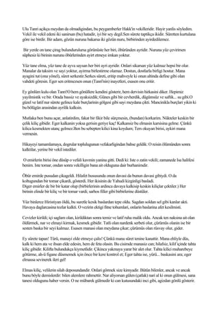 Ulu Tanri açikça meydan da olmadigindan, bu peygamberler Hakk'in vekilleridir. Hayir yanlis söyledim.
Vekil ile vekil edeni iki sanirsan (bu) hatadir, iyi bir sey degil.Sen sürete taptikça ikidir. Süretten kurtulana
göre ise birdir. Bir adam, gözün nuruna bakarsa iki gözün nuru, birbirinden ayirdedilemez.

 Bir yerde on tane çirag bulundurulursa görünüste her biri, öbüründen ayridir. Nuruna yüz çevirirsen
süphesiz ki birinin nurunu öbürlerinden ayirt etmeye imkan yoktur.

Yüz tane elma, yüz tane de ayva saysan her biri ayri ayridir. Onlari sikarsan yüz kalmaz hepsi bir olur.
Manalar da taksim ve sayi yoktur, ayirma birlestirme olamaz. Dostun, dostlarla birligi hostur. Mana
ayagini tut (ona yönel), süret serkestir.Serkes süreti, eritip mahveyle ki onun altinda define gibi olan
vahdeti göresin. Eger sen eritmezsen onun (Tanri'nin) inayetleri, esasen onu eritir.

Ey gönlüm kulu olan Tanri!O hem gönüllere kendini gösterir, hem dervisin hirkasini diker. Hepimiz
yayilmistik ve bir. Orada bassiz ve ayaksizdik; Günes gibi bir cevherdik, dügümsüz ve saftik... su gibi.O
güzel ve latif nur sürete gelince kale burçlarinin gölgesi gibi sayi meydana çikti. Mancinikla burçlari yikin ki
bu bölügün arasindan ayrilik kalksin.

Mutlaka ben bunu açar, anlatirdim, fakat bir fikir bile sürçmesin, (bundan) korkarim. Nükteler keskin bir
çelik kiliç gibidir. Eger kalkanin yoksa gerisin geriye kaç! Kalkansiz bu elmasin karsisina gelme. Çünkü
kilica kesmekten utanç gelmez.Ben bu sebepten kilici kina koydum; Ters okuyan birisi, aykiri mana
vermesin.

Hikayeyi tamamlamaya, dogrular toplulugunun vefakarligindan bahse geldik: O reisin ölümünden sonra
kalktilar, yerine bir vekil istediler.

O emirlerin birisi öne düsüp o vefali kavmin yanina gitti. Dedi ki: Iste o zatin vekili; zamanede Isa halifesi
benim. Iste tomar, ondan sonra vekilligin bana ait olduguna dair burhanimdir.

Öbür emirde pusudan çikageldi. Hilafet hususunda onun davasi da bunun davasi gibiydi. O da
koltugundan bir tomar çikardi, gösterdi. Her ikisinin de Yahudi kizginligi basladi.
Diger emirler de bir bir katar olup (birbirlerinin ardinca davaya kalkisip keskin kiliçlar çektiler.) Her
birinin elinde bir kiliç ve bir tomar vardi; sarhos filler gibi birbirlerine düstüler.

Yüz binlerce Hiristiyan öldü, bu suretle kesik baslardan tepe oldu. Sagdan soldan sel gibi kanlar akti.
Havaya daglarcasina tozlar kalkti. O vezirin ektigi fitne tohumlari, onlarin baslarina afet kesilmisti.

Cevizler kirildi; içi saglam olan, kirildiktan sonra temiz ve latif ruha malik oldu. Ancak ten naksina ait olan
öldürmek, nar ve elmayi kirmak, kesmek gibidir. Tatli olan nardenk serbeti olur, çürümüs olanin ise bir
sesten baska bir seyi kalmaz. Esasen manasi olan meydana çikar; çürümüs olan rüsvay olur, gider.

Ey sürete tapan! Türü, manayi elde etmeye çalis! Çünkü mana süret tenine kanattir. Mana ehliyle düs,
kalk ki hem ata ve ihsan elde edesin, hem de feta olasin. Bu cisimde manasiz can; hilafsiz, kilif içinde tahta
kiliç gibidir. Kilifta bulundukça kiymetlidir. Çikinca yakmaya yarar bir alet olur. Tahta kilici muharebeye
götürme, ah-ü figane düsmemek için önce bir kere kontrol et; Eger tahta ise, yürü... baskasini ara; eger
elmassa sevinerek ileri gel!

Elmas kiliç, velilerin silah deposundandir. Onlari görmek size kimyadir. Bütün bilenler, ancak ve ancak
bunu böyle demislerdir: bilen alemlere rahmettir. Nar aliyorsan gülen (çatlak) nari al ki onun gülmesi, sana
tanesi oldugunu haber versin. O ne mübarek gülmedir ki can kutusundaki inci gibi, agizdan gönlü gösterir.
 