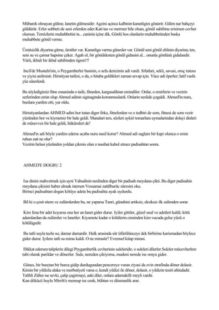 Mübarek olmayan gülme, lanetin gülmesidir: Agzini açinca kalbinin karanligini gösterir. Gülen nar bahçeyi
güldürür. Erler sohbeti de seni erlerden eder.Kati tas ve mermer bile olsan, gönül sahibine erisirsen cevher
olursun. Temizlerin muhabbetini ta... caninin içine dik. Gönlü hos olanlarin muhabbetinden baska
muhabbete gönül verme.

Ümitsizlik diyarina gitme, ümitler var. Karanliga varma günesler var. Gönül seni gönül ehlinin diyarina; ten,
seni su ve çamur hapsine çeker. Agah ol, bir gönüldesten gönül gidasini al... onunla gönlünü gidalandir.
Yürü, ikbali bir ikbal sahibinden ögren!!!

Incil'de Mustafa'nin, o Peygamberler basinin, o sefa denizinin adi vardi. Sifatlari, sekli, savasi, oruç tutusu
ve yiyisi anilmisti. Hiristiyan taifesi, o da, o hitaba geldikleri zaman sevap için. Yüce adi öperler; latif vasfa
yüz sürerlerdi.

Bu söyledigimiz fitne esnasinda o taife, fitneden, kargasaliktan emindiler. Onlar, o emirlerin ve vezirin
serlerinden emin olup Ahmed adinin siginaginda korunmuslardi. Onlarin neslide çogaldi. Ahmed'in nuru,
bunlara yardim etti, yar oldu.

Hiristiyanlardan AHMED adini hor tutan diger firka, fitnelerden ve o tedbiri de som, fitnesi de som vezir
yüzünden hor ve kiymetsiz bir hale geldi. Manalari ters, sözleri aykiri tomarlara uymalarindan dolayi dinleri
de müsevves bir hale geldi, hükümleri de!

Ahmed'in adi böyle yardim ederse acaba nuru nasil korur? Ahmed adi saglam bir kapi olunca o emin
ruhun zati ne olur?
Vezirin belasi yüzünden yoldan çikmis olan o nasihat kabul etmez padisahtan sonra.



AHMED'E DOGRU 2


Isa dinini mahvetmek için ayni Yahudinin neslinden diger bir padisah meydana çikti. Bu diger padisahin
meydana çikisini haber almak istersen Vessamai zatülburüc süresini oku.
Birinci padisahtan dogan kötüye adeta bu padisahta ayak uydurdu.

Bil ki o çesit sitem ve zulümlerden bu, ne yaparsa Tanri, günahini artiksiz, eksiksiz ilk zalimden sorar.

 Kim fena bir adet koyarsa ona her an lanet gider durur. Iyiler gittiler, güzel usul ve adetleri kaldi; kötü
adamlardan da zulümler ve lanetler. Kiyamete kadar o kötülerin cinsinden kim vucuda gelse yüzü o
kötülügedir.

Bu tatli suyla tuzlu su; damar damardir. Halk arasinda sür üfürülünceye dek birbirine karismadan böylece
gider durur. Iyilere tatli su miras kaldi. O ne mirastir? Evrensel kitap mirasi.

 Dikkat edersen taliplerin dilegi Peygamberlik cevherinin suleleridir, o suleleri dilerler.Suleler mücevherlere
tabi olarak parildar ve dönerler. Sule, nereden çikiyorsa, madeni nerede ise oraya gider.

Günes, bir burçtan bir burca gidip durdugundan pencereye vuran ziyasi da evin etrafinda döner dolasir.
Kimin bir yildizla alaka ve merbutiyeti varsa o, kendi yildizi ile döner, dolasir, o yildizin tesiri altindadir.
Talihli Zühre ise sevki, çalip çagirmayi, aski diler, onlara adamakilli meyli vardir.
Kan dökücü huylu Mirrih'e mensup ise cenk, bühtan ve düsmanlik arar.
 