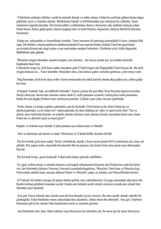 Yildizlarin ardinda yildizlar vardir ki onlarda ihtirak ve nahis olmaz. Onlar bu yedi kat gökten baska diger
göklerde seyir ve hareket ederler. Birbirlerine bitisik ve birbirlerinden ayri olmayan bu yildizlar, Tanri
nurlarinin isiginda dururlar. Her kimin talihi o yildizlardan olursa o kimsenin zati, kafirleri taslayip yakar.
Onun hismi, bazen galip gelen, bazen maglup olan ve tesiri böylece degiserek yürüyen Mirrih'in hismina
benzemez.

 Galip nur, noksandan ve karanliktan emindir. Tanri nurunun iki parmagi arasindadir.O nuru ,canlara Hak
saçti. Devletliler, onunla eteklerini doldurmuslardir.O nur saçisini bulan yüzünü Tanri'nin gayrisidan
çevirmistir.Kimin ask etegi yoksa o nur saçisindan nasipsiz kalmistir. Cüzülerin yüzü, külle dogrudur.
Bülbüllerin aski güledir.

 Öksüzün rengini disindan, insanin rengini, sari, kirmizi... her neyse içinde ara. Iyi renkler temizlik
küpünden hasil olur.
Çirkinlerin rengi ise, kirli kara sudan meydana gelir.O latif rengin adi Sibgatullah-Tanri boyasi dir. Bu kirli
rengin kokusu ise... Tanri lanetidir. Denizden olan, yine denize gider; nereden gelmisse, yine oraya varir.

Dag basindan, hizli hizli akan seller; bizim tenimizden de askla karisik olarak akip giden can, aslina gidip
kavusur.

O köpek Yahudi, bak, ne tedbirde bulundu? Atesin yanina bir put dikti. Kim bu puta taparsa kurtulur.
Secde etmeyen, atesin tam ortasina oturur dedi.O, nefis putunun cezasini vermeyince nefis putundan,
baska bir put dogdu.Putlarin hasi nefsinizin putudur. Çünkü o put yilan, bu put ejderhadir.

Nefis; demir ve tastan yapilan çakmaktir, put kivilcimdir. O kivilcim su ile söner.Fakat tas ve
demir,(çakmak), su ile söner mi? Ademoglunda, bu ikisi oldukça ne vakit ve nasil emin olur? Tas ve
demir, atesi içlerinde tutarlar, su onlarin atesine islemez, tesir edemez.Irmak suyundan harici ates söner.
Fakat tas ve demirin içine su nasil girer?

Küpün ve testinin suyu fanidir. Lakin pinarin suyu daima taze ve bakidir.

Ates ve dumanin asli demir ve tastir. Hiristiyan ve Yahudi küfrü, ikisinin fer'idir.

Put bir testide gizli kara sudur. Nefsi, muhakkak olarak o kara suyun pinari bil.O yontulmus put, kara sel
gibidir. Put yapan nefis, anayolda bir pinardir.Bir tas parçasi yüz testiyi kirar ama pinar suyu durmadan
kaynar.

Put kirmak kolay, gayet kolaydir. Fakat nefsi kolay görmek cahilliktir.

Ey ogul, nefsin misal ve süretini istersen yedi kapili cehennemin kissasini oku.Nefsin her anda bir hilesi
var, her hilesinde yüzlerce Firavun, Firavun'a uyanlarla bogulmus. Musa'nin Tanri'sina ve Musa'ya kaç;
Firavunluk ederek iman suyunu dökme!Ahad ve Ahmed'e yapis, ey kardes, ten Ebucehl'inden kurtul.

O Yahudi, bir kadini çocugu ile putun önüne getirdi, ates yalimlanmisti. Çocugu anasindan alip atese atti.
Kadin korkup gönlünü imandan ayirdi. Kadin put önünde secde etmek isteyince çocuk ates içinde ben
ölmedim diye haykirdi.

Ana gel. Gerçi zahirde ates içinde isem de ben burada iyiyim, hosum. Bu ates; perde olarak zahirde bir
gözbagidir. Fakat hakikatte mana yakasindan bas çikartmis, zuhur etmis bir rahmettir. Ana gel, Tanri'nin
buhranini gör ki bu süretle Hak hastalarinin zevk ve isaretini göresin.

Ana hakikatte ates olan, fakat zahiren suya benzeyen bir alemden çik, bu atese gir de atese benzeyen
 