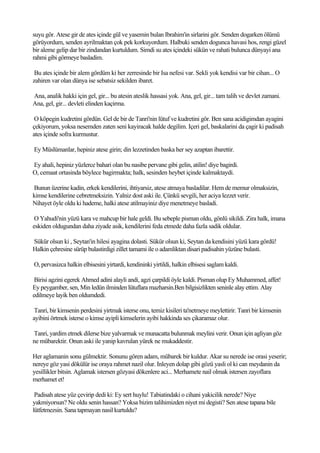 suyu gör. Atese gir de ates içinde gül ve yasemin bulan Ibrahim'in sirlarini gör. Senden dogarken ölümü
görüyordum, senden ayrilmaktan çok pek korkuyordum. Halbuki senden dogunca havasi hos, rengi güzel
bir aleme gelip dar bir zindandan kurtuldum. Simdi su ates içindeki sükün ve rahati bulunca dünyayi ana
rahmi gibi görmeye basladim.

 Bu ates içinde bir alem gördüm ki her zerresinde bir Isa nefesi var. Sekli yok kendisi var bir cihan... O
zahiren var olan dünya ise sebatsiz sekilden ibaret.

Ana, analik hakki için gel, gir... bu atesin ateslik hassasi yok. Ana, gel, gir... tam talih ve devlet zamani.
Ana, gel, gir... devleti elinden kaçirma.

 O köpegin kudretini gördün. Gel de bir de Tanri'nin lütuf ve kudretini gör. Ben sana acidigimdan ayagini
çekiyorum, yoksa nesemden zaten seni kayiracak halde degilim. Içeri gel, baskalarini da çagir ki padisah
ates içinde sofra kurmustur.

Ey Müslümanlar, hepiniz atese girin; din lezzetinden baska her sey azaptan ibarettir.

Ey ahali, hepiniz yüzlerce bahari olan bu nasibe pervane gibi gelin, atilin! diye bagirdi.
O, cemaat ortasinda böylece bagirmakta; halk, sesinden heybet içinde kalmaktaydi.

Bunun üzerine kadin, erkek kendilerini, ihtiyarsiz, atese atmaya basladilar. Hem de memur olmaksizin,
kimse kendilerine cebretmeksizin. Yalniz dost aski ile. Çünkü sevgili, her aciya lezzet verir.
Nihayet öyle oldu ki hademe, halki atese atilmayiniz diye menetmeye basladi.

 O Yahudi'nin yüzü kara ve mahcup bir hale geldi. Bu sebeple pisman oldu, gönlü sikildi. Zira halk, imana
eskiden oldugundan daha ziyade asik, kendilerini feda etmede daha fazla sadik oldular.

Sükür olsun ki , Seytan'in hilesi ayagina dolasti. Sükür olsun ki, Seytan da kendisini yüzü kara gördü!
Halkin çehresine sürüp bulastirdigi zillet tamami ile o adamliktan disari padisahin yüzüne bulasti.

O, pervasizca halkin elbisesini yirtardi, kendininki yirtildi, halkin elbisesi saglam kaldi.

 Birisi agzini egerek Ahmed adini alayli andi, agzi çarpildi öyle kaldi. Pisman olup Ey Muhammed, affet!
Ey peygamber, sen, Min ledün ilminden lütuflara mazharsin.Ben bilgisizlikten seninle alay ettim. Alay
edilmeye layik ben oldumdedi.

 Tanri, bir kimsenin perdesini yirtmak isterse onu, temiz kisileri ta'netmeye meylettirir. Tanri bir kimsenin
ayibini örtmek isterse o kimse ayipli kimselerin ayibi hakkinda ses çikaramaz olur.

Tanri, yardim etmek dilerse bize yalvarmak ve munacatta bulunmak meylini verir. Onun için agliyan göz
ne mübarektir. Onun aski ile yanip kavrulan yürek ne mukaddestir.

Her aglamanin sonu gülmektir. Sonunu gören adam, mübarek bir kuldur. Akar su nerede ise orasi yeserir;
nereye göz yasi dökülür ise oraya rahmet nazil olur. Inleyen dolap gibi gözü yasli ol ki can meydanin da
yesillikler bitsin. Aglamak istersen gözyasi dökenlere aci... Merhamete nail olmak istersen zayoflara
merhamet et!

 Padisah atese yüz çevirip dedi ki: Ey sert huylu! Tabiatindaki o cihani yakicilik nerede? Niye
yakmiyorsun? Ne oldu senin hassan? Yoksa bizim talihimizden niyet mi degisti? Sen atese tapana bile
lütfetmezsin. Sana tapmayan nasil kurtuldu?
 