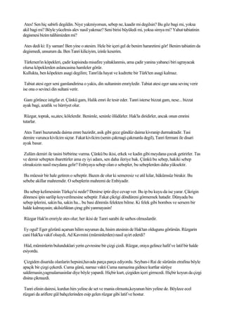 Ates! Sen hiç sabirli degildin. Niye yakmiyorsun, sebep ne, kaadir mi degilsin? Bu göz bagi mi, yoksa
akil bagi mi? Böyle yücelmis alev nasil yakmaz? Seni birisi büyüledi mi, yoksa simya mi? Yahut tabiatinin
degismesi bizim talihimizden mi?

Ates dedi ki: Ey saman! Ben yine o atesim. Hele bir içeri gel de benim hararetimi gör! Benim tabiatim da
degismedi, unsurum da. Ben Tanri kiliciyim, izinle keserim.

Türkmen'in köpekleri, çadir kapisinda misafire yaltaklanmis, ama çadir yanina yabanci biri ugrayacak
olursa köpeklerden aslancasina hamleler görür.
Kullukta, ben köpekten asagi degilim; Tanri'da hayat ve kudrette bir Türk'ten asagi kalmaz.

 Tabiat atesi eger seni gamlandirirsa o yakis, din sultaninin emriyledir. Tabiat atesi eger sana sevinç verir
ise ona o sevinci din sultani verir.

 Gam görünce istigfar et. Çünkü gam, Halik emri ile tesir eder. Tanri isterse bizzat gam, nese... bizzat
ayak bagi, azatlik ve hürriyet olur.

 Rüzgar, toprak, su,ates; kölelerdir. Benimle, seninle ölüdürler. Hak'la diridirler, ancak onun emrini
tutarlar.

 Ates Tanri huzurunda daima emre hazirdir, asik gibi gece gündüz daima kivranip durmaktadir. Tasi
demire vurunca kivilcim siçrar. Fakat kivilcim (senin çakmagi çakmanla degil), Tanri fermani ile disari
ayak basar.

Zulüm demiri ile tasini birbirine vurma. Çünkü bu ikisi, erkek ve kadin gibi meydana çocuk getirirler. Tas
ve demir sebepten ibarettirler ama ey iyi adam, sen daha ileriye bak. Çünkü bu sebep, hakiki sebep
olmaksizin nasil meydana gelir? Enbiyaya sebep olan o sebepler, bu sebeplerden daha yüksektir.

 Bu müessir bir hale getiren o sebeptir. Bazen de olur ki semeresiz ve atil kilar, hükümsüz birakir. Bu
sebebe akillar mahremdir. O sebeplerin mahremi de Enbiyadir.

 Bu sebep kelimesinin Türkçe'si nedir? Denirse iptir diye cevap ver. Bu ip bu kuyu da ise yarar. Çikrigin
dönmesi ipin sarilip koyverilmesine sebeptir. Fakat çikrigi döndüreni görmemek hatadir. Dünyada bu
sebep iplerini, sakin ha, sakin ha... bu basi dönmüs felekten bilme. Ki felek gibi bombos ve sersem bir
halde kalmayasin; akilsizliktan çirag gibi yanmayasin!

Rüzgar Hak'in emriyle ates olur; her ikisi de Tanri sarabi ile sarhos olmuslardir.

 Ey ogul! Eger gözünü açarsan hilim suyunun da, hisim atesinin de Hak'tan oldugunu görürsün. Rüzgarin
cani Hak'ka vakif olsaydi, Ad Kavmini (müminlerden) nasil ayirt ederdi?

 Hüd, müminlerin bulunduklari yerin çevresine bir çizgi çizdi. Rüzgar, oraya gelince hafif ve latif bir halde
esiyordu.

 Çizgiden disarida olanlarin hepsini,havada parça parça ediyordu. Seyban-i Rai de sürünün etrafina böyle
apaçik bir çizgi çekerdi. Cuma günü, namaz vakti Cuma namazina gidince kurtlar sürüye
saldirmasin,yagmalamasinlar diye böyle yapardi. Hiçbir kurt, çizgiden içeri girmezdi. Hiçbir koyun da çizgi
disina çikmazdi.

 Tanri elinin dairesi, kurdun hirs yeline de set ve mania olmustu,koyunun hirs yeline de. Böylece ecel
rüzgari da ariflere gül bahçelerinden esip gelen rüzgar gibi latif ve hostur.
 